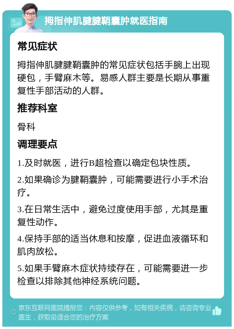 拇指伸肌腱腱鞘囊肿就医指南 常见症状 拇指伸肌腱腱鞘囊肿的常见症状包括手腕上出现硬包，手臂麻木等。易感人群主要是长期从事重复性手部活动的人群。 推荐科室 骨科 调理要点 1.及时就医，进行B超检查以确定包块性质。 2.如果确诊为腱鞘囊肿，可能需要进行小手术治疗。 3.在日常生活中，避免过度使用手部，尤其是重复性动作。 4.保持手部的适当休息和按摩，促进血液循环和肌肉放松。 5.如果手臂麻木症状持续存在，可能需要进一步检查以排除其他神经系统问题。