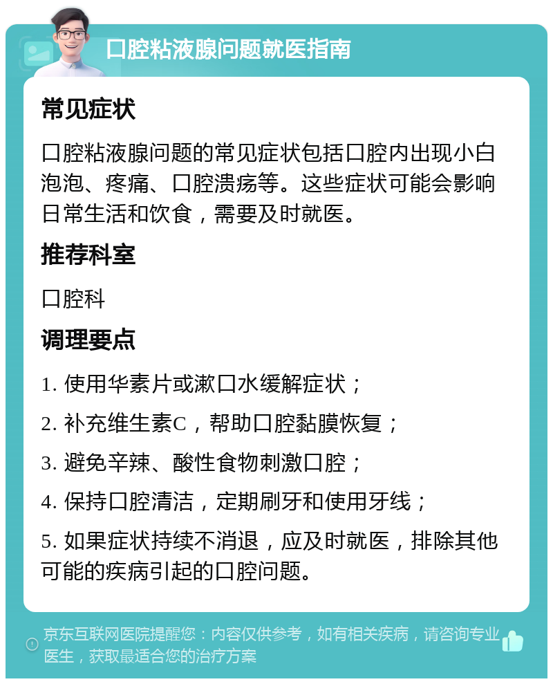 口腔粘液腺问题就医指南 常见症状 口腔粘液腺问题的常见症状包括口腔内出现小白泡泡、疼痛、口腔溃疡等。这些症状可能会影响日常生活和饮食，需要及时就医。 推荐科室 口腔科 调理要点 1. 使用华素片或漱口水缓解症状； 2. 补充维生素C，帮助口腔黏膜恢复； 3. 避免辛辣、酸性食物刺激口腔； 4. 保持口腔清洁，定期刷牙和使用牙线； 5. 如果症状持续不消退，应及时就医，排除其他可能的疾病引起的口腔问题。