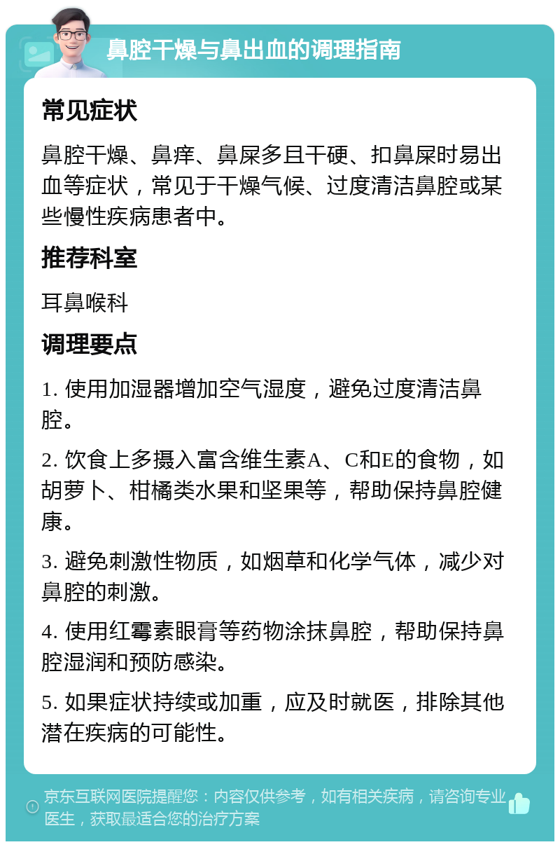 鼻腔干燥与鼻出血的调理指南 常见症状 鼻腔干燥、鼻痒、鼻屎多且干硬、扣鼻屎时易出血等症状，常见于干燥气候、过度清洁鼻腔或某些慢性疾病患者中。 推荐科室 耳鼻喉科 调理要点 1. 使用加湿器增加空气湿度，避免过度清洁鼻腔。 2. 饮食上多摄入富含维生素A、C和E的食物，如胡萝卜、柑橘类水果和坚果等，帮助保持鼻腔健康。 3. 避免刺激性物质，如烟草和化学气体，减少对鼻腔的刺激。 4. 使用红霉素眼膏等药物涂抹鼻腔，帮助保持鼻腔湿润和预防感染。 5. 如果症状持续或加重，应及时就医，排除其他潜在疾病的可能性。