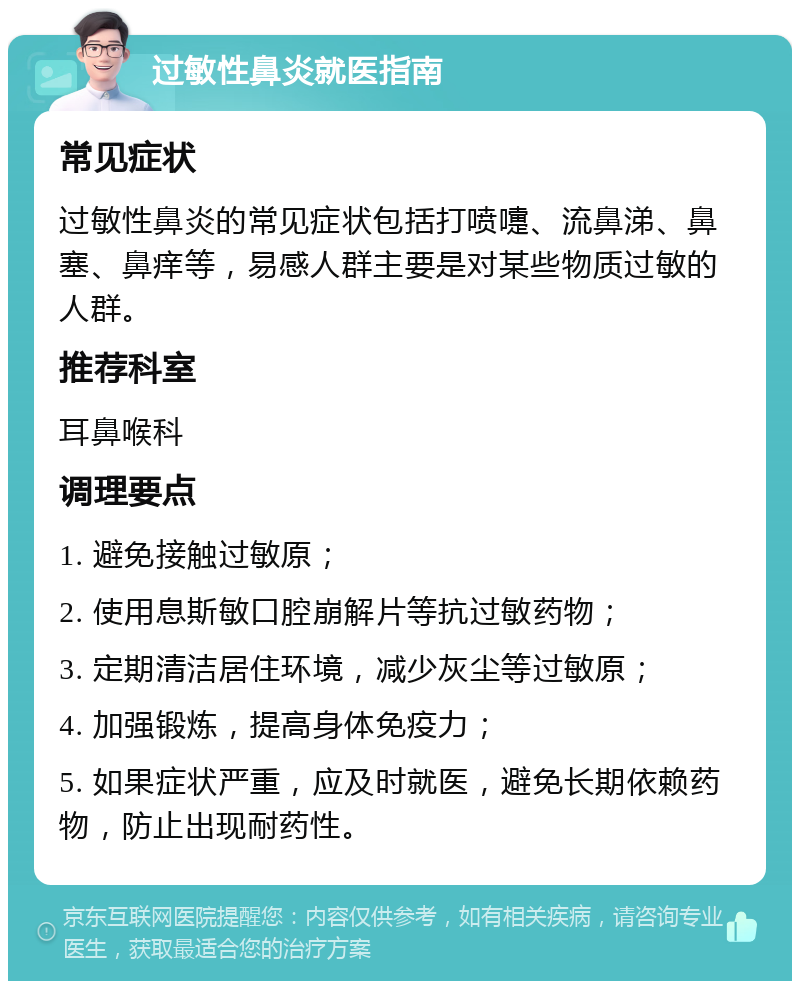 过敏性鼻炎就医指南 常见症状 过敏性鼻炎的常见症状包括打喷嚏、流鼻涕、鼻塞、鼻痒等，易感人群主要是对某些物质过敏的人群。 推荐科室 耳鼻喉科 调理要点 1. 避免接触过敏原； 2. 使用息斯敏口腔崩解片等抗过敏药物； 3. 定期清洁居住环境，减少灰尘等过敏原； 4. 加强锻炼，提高身体免疫力； 5. 如果症状严重，应及时就医，避免长期依赖药物，防止出现耐药性。