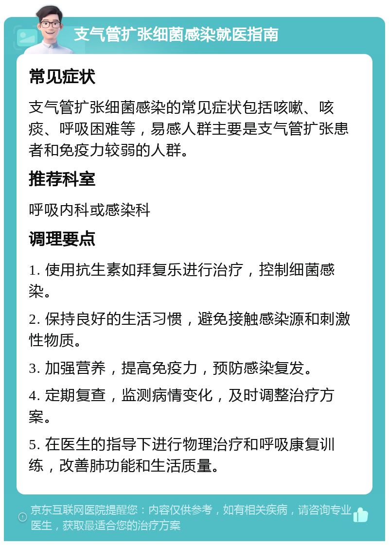 支气管扩张细菌感染就医指南 常见症状 支气管扩张细菌感染的常见症状包括咳嗽、咳痰、呼吸困难等，易感人群主要是支气管扩张患者和免疫力较弱的人群。 推荐科室 呼吸内科或感染科 调理要点 1. 使用抗生素如拜复乐进行治疗，控制细菌感染。 2. 保持良好的生活习惯，避免接触感染源和刺激性物质。 3. 加强营养，提高免疫力，预防感染复发。 4. 定期复查，监测病情变化，及时调整治疗方案。 5. 在医生的指导下进行物理治疗和呼吸康复训练，改善肺功能和生活质量。