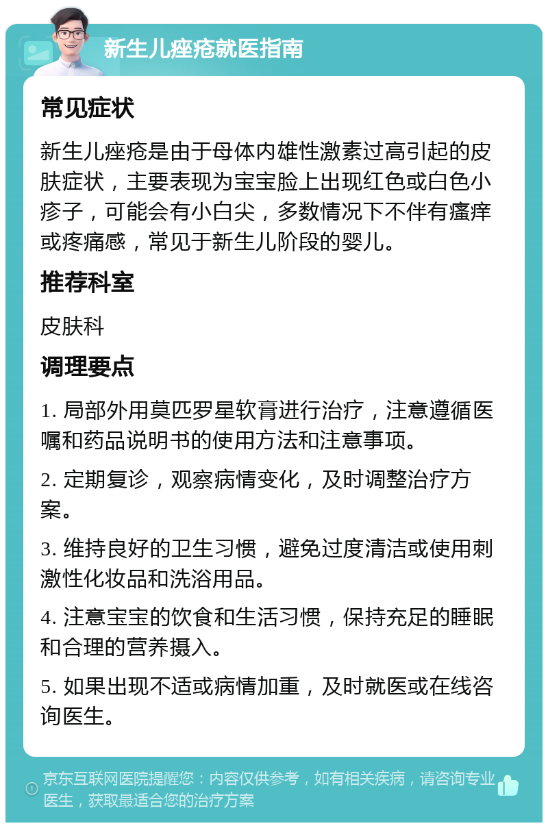 新生儿痤疮就医指南 常见症状 新生儿痤疮是由于母体内雄性激素过高引起的皮肤症状，主要表现为宝宝脸上出现红色或白色小疹子，可能会有小白尖，多数情况下不伴有瘙痒或疼痛感，常见于新生儿阶段的婴儿。 推荐科室 皮肤科 调理要点 1. 局部外用莫匹罗星软膏进行治疗，注意遵循医嘱和药品说明书的使用方法和注意事项。 2. 定期复诊，观察病情变化，及时调整治疗方案。 3. 维持良好的卫生习惯，避免过度清洁或使用刺激性化妆品和洗浴用品。 4. 注意宝宝的饮食和生活习惯，保持充足的睡眠和合理的营养摄入。 5. 如果出现不适或病情加重，及时就医或在线咨询医生。