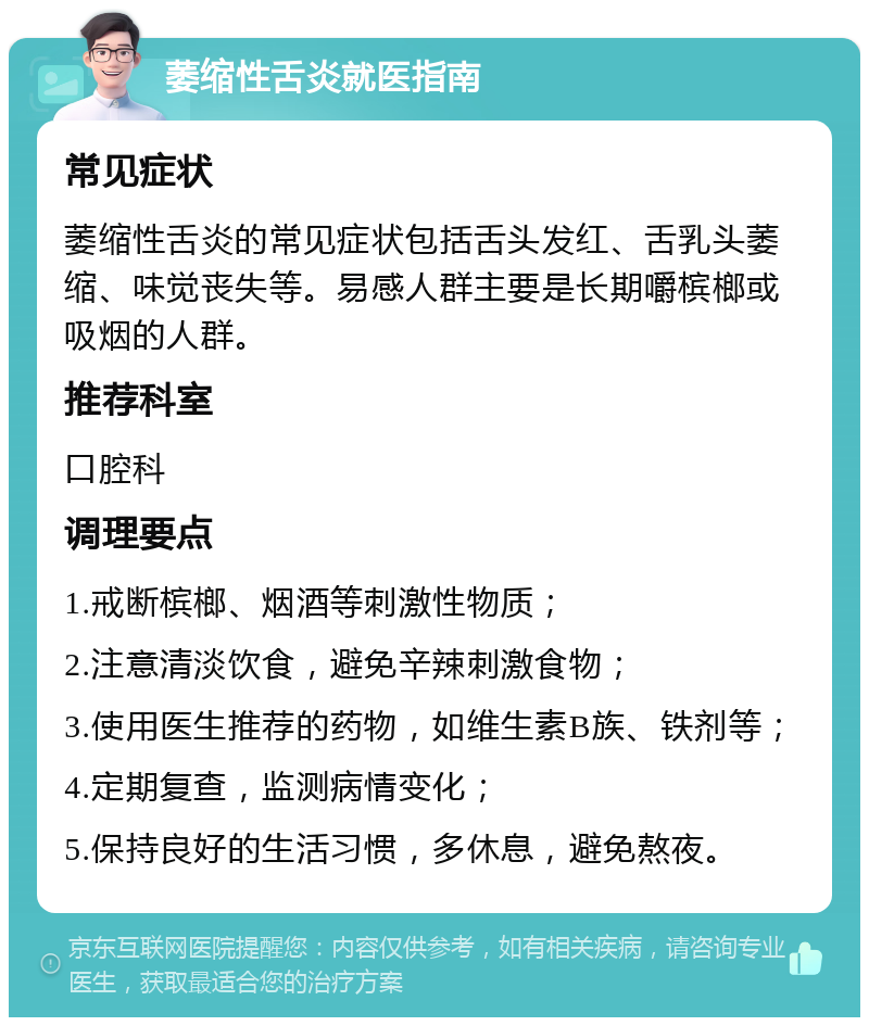 萎缩性舌炎就医指南 常见症状 萎缩性舌炎的常见症状包括舌头发红、舌乳头萎缩、味觉丧失等。易感人群主要是长期嚼槟榔或吸烟的人群。 推荐科室 口腔科 调理要点 1.戒断槟榔、烟酒等刺激性物质； 2.注意清淡饮食，避免辛辣刺激食物； 3.使用医生推荐的药物，如维生素B族、铁剂等； 4.定期复查，监测病情变化； 5.保持良好的生活习惯，多休息，避免熬夜。