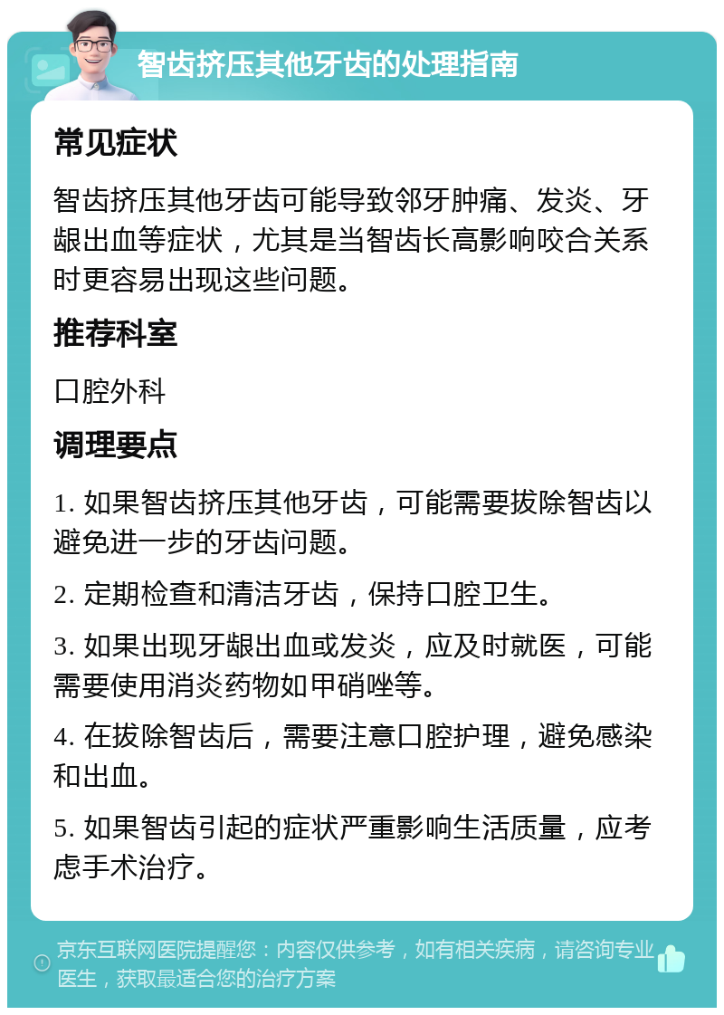 智齿挤压其他牙齿的处理指南 常见症状 智齿挤压其他牙齿可能导致邻牙肿痛、发炎、牙龈出血等症状，尤其是当智齿长高影响咬合关系时更容易出现这些问题。 推荐科室 口腔外科 调理要点 1. 如果智齿挤压其他牙齿，可能需要拔除智齿以避免进一步的牙齿问题。 2. 定期检查和清洁牙齿，保持口腔卫生。 3. 如果出现牙龈出血或发炎，应及时就医，可能需要使用消炎药物如甲硝唑等。 4. 在拔除智齿后，需要注意口腔护理，避免感染和出血。 5. 如果智齿引起的症状严重影响生活质量，应考虑手术治疗。