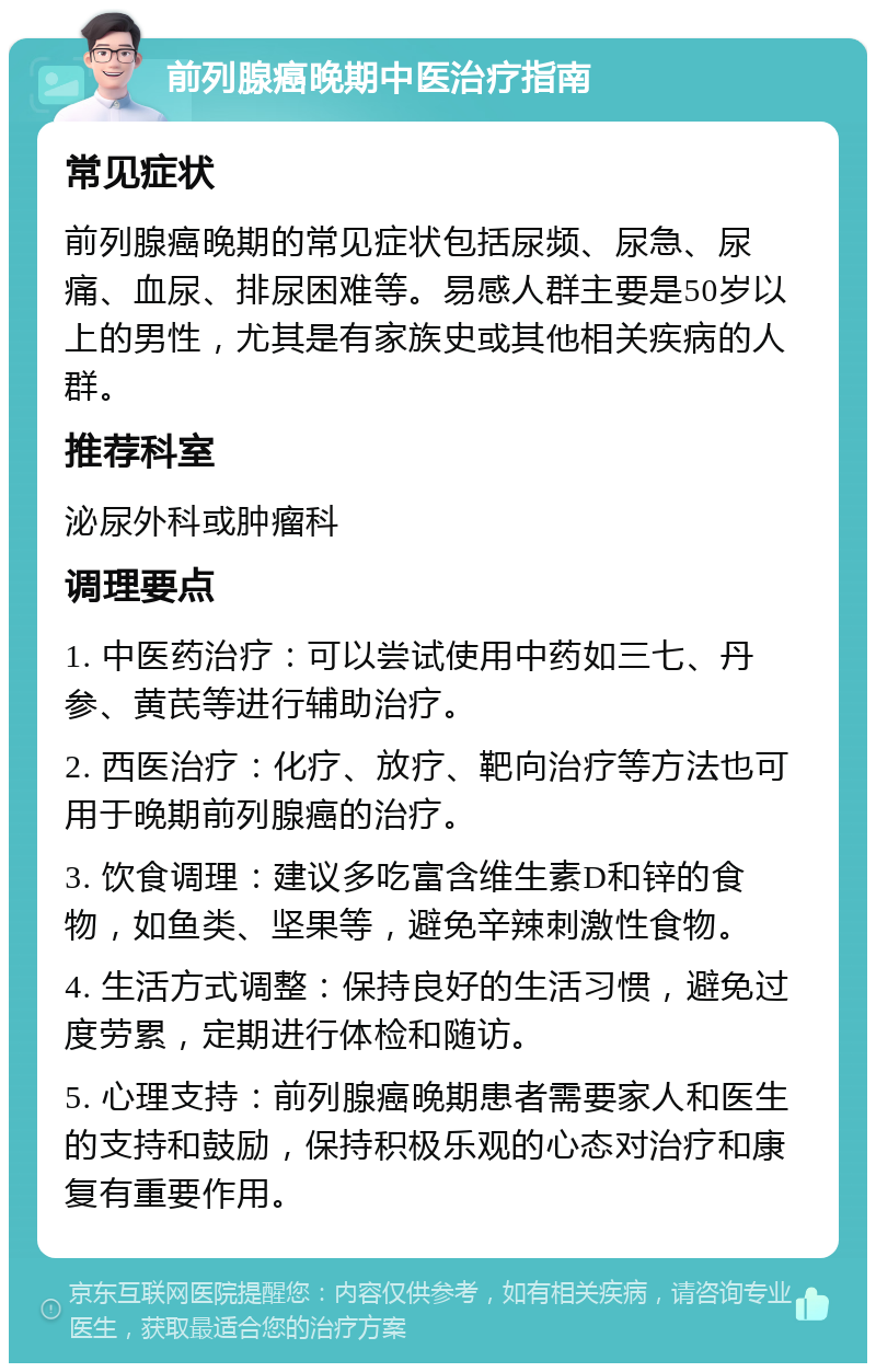 前列腺癌晚期中医治疗指南 常见症状 前列腺癌晚期的常见症状包括尿频、尿急、尿痛、血尿、排尿困难等。易感人群主要是50岁以上的男性，尤其是有家族史或其他相关疾病的人群。 推荐科室 泌尿外科或肿瘤科 调理要点 1. 中医药治疗：可以尝试使用中药如三七、丹参、黄芪等进行辅助治疗。 2. 西医治疗：化疗、放疗、靶向治疗等方法也可用于晚期前列腺癌的治疗。 3. 饮食调理：建议多吃富含维生素D和锌的食物，如鱼类、坚果等，避免辛辣刺激性食物。 4. 生活方式调整：保持良好的生活习惯，避免过度劳累，定期进行体检和随访。 5. 心理支持：前列腺癌晚期患者需要家人和医生的支持和鼓励，保持积极乐观的心态对治疗和康复有重要作用。