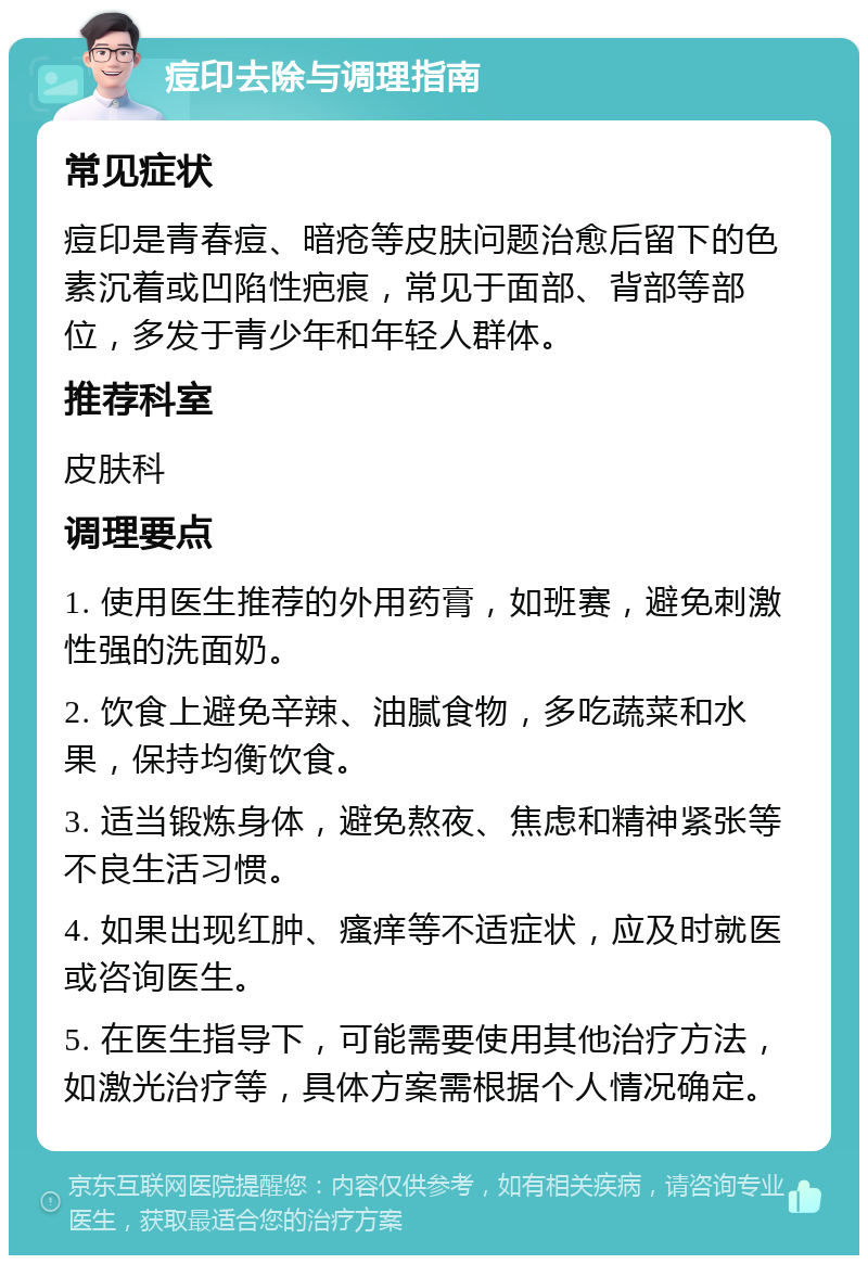 痘印去除与调理指南 常见症状 痘印是青春痘、暗疮等皮肤问题治愈后留下的色素沉着或凹陷性疤痕，常见于面部、背部等部位，多发于青少年和年轻人群体。 推荐科室 皮肤科 调理要点 1. 使用医生推荐的外用药膏，如班赛，避免刺激性强的洗面奶。 2. 饮食上避免辛辣、油腻食物，多吃蔬菜和水果，保持均衡饮食。 3. 适当锻炼身体，避免熬夜、焦虑和精神紧张等不良生活习惯。 4. 如果出现红肿、瘙痒等不适症状，应及时就医或咨询医生。 5. 在医生指导下，可能需要使用其他治疗方法，如激光治疗等，具体方案需根据个人情况确定。