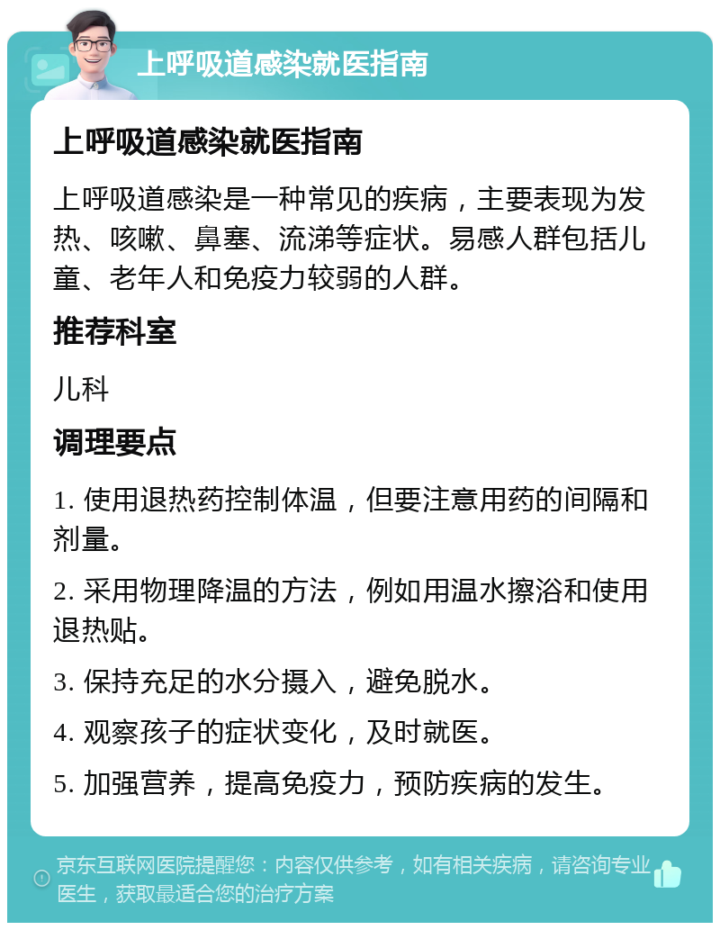 上呼吸道感染就医指南 上呼吸道感染就医指南 上呼吸道感染是一种常见的疾病，主要表现为发热、咳嗽、鼻塞、流涕等症状。易感人群包括儿童、老年人和免疫力较弱的人群。 推荐科室 儿科 调理要点 1. 使用退热药控制体温，但要注意用药的间隔和剂量。 2. 采用物理降温的方法，例如用温水擦浴和使用退热贴。 3. 保持充足的水分摄入，避免脱水。 4. 观察孩子的症状变化，及时就医。 5. 加强营养，提高免疫力，预防疾病的发生。