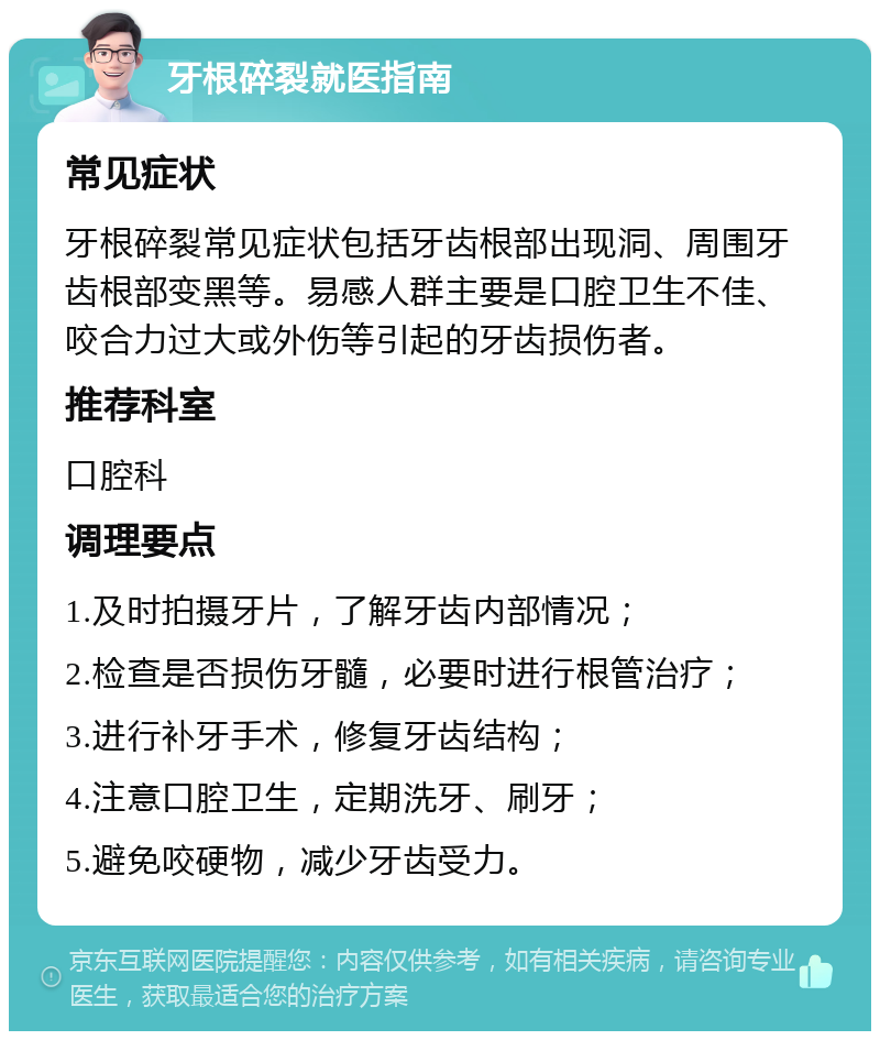 牙根碎裂就医指南 常见症状 牙根碎裂常见症状包括牙齿根部出现洞、周围牙齿根部变黑等。易感人群主要是口腔卫生不佳、咬合力过大或外伤等引起的牙齿损伤者。 推荐科室 口腔科 调理要点 1.及时拍摄牙片，了解牙齿内部情况； 2.检查是否损伤牙髓，必要时进行根管治疗； 3.进行补牙手术，修复牙齿结构； 4.注意口腔卫生，定期洗牙、刷牙； 5.避免咬硬物，减少牙齿受力。