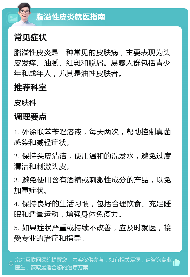 脂溢性皮炎就医指南 常见症状 脂溢性皮炎是一种常见的皮肤病，主要表现为头皮发痒、油腻、红斑和脱屑。易感人群包括青少年和成年人，尤其是油性皮肤者。 推荐科室 皮肤科 调理要点 1. 外涂联苯苄唑溶液，每天两次，帮助控制真菌感染和减轻症状。 2. 保持头皮清洁，使用温和的洗发水，避免过度清洁和刺激头皮。 3. 避免使用含有酒精或刺激性成分的产品，以免加重症状。 4. 保持良好的生活习惯，包括合理饮食、充足睡眠和适量运动，增强身体免疫力。 5. 如果症状严重或持续不改善，应及时就医，接受专业的治疗和指导。