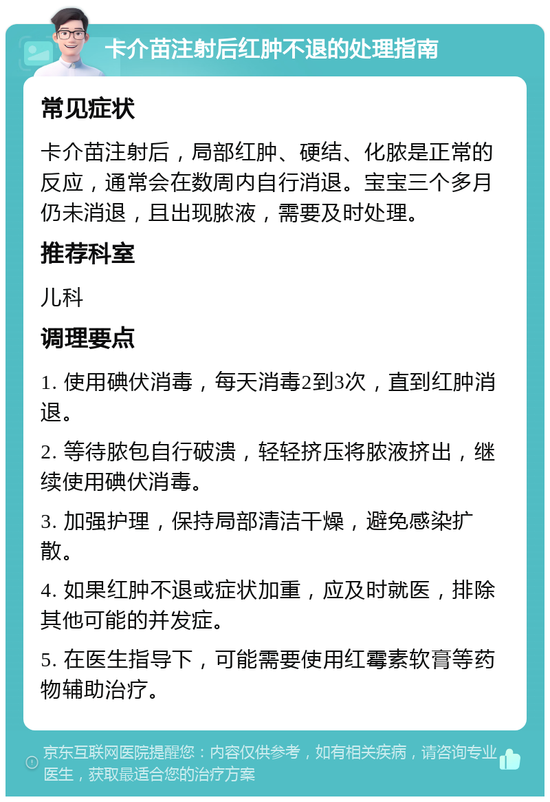 卡介苗注射后红肿不退的处理指南 常见症状 卡介苗注射后，局部红肿、硬结、化脓是正常的反应，通常会在数周内自行消退。宝宝三个多月仍未消退，且出现脓液，需要及时处理。 推荐科室 儿科 调理要点 1. 使用碘伏消毒，每天消毒2到3次，直到红肿消退。 2. 等待脓包自行破溃，轻轻挤压将脓液挤出，继续使用碘伏消毒。 3. 加强护理，保持局部清洁干燥，避免感染扩散。 4. 如果红肿不退或症状加重，应及时就医，排除其他可能的并发症。 5. 在医生指导下，可能需要使用红霉素软膏等药物辅助治疗。