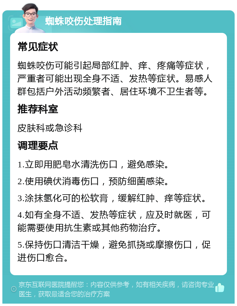 蜘蛛咬伤处理指南 常见症状 蜘蛛咬伤可能引起局部红肿、痒、疼痛等症状，严重者可能出现全身不适、发热等症状。易感人群包括户外活动频繁者、居住环境不卫生者等。 推荐科室 皮肤科或急诊科 调理要点 1.立即用肥皂水清洗伤口，避免感染。 2.使用碘伏消毒伤口，预防细菌感染。 3.涂抹氢化可的松软膏，缓解红肿、痒等症状。 4.如有全身不适、发热等症状，应及时就医，可能需要使用抗生素或其他药物治疗。 5.保持伤口清洁干燥，避免抓挠或摩擦伤口，促进伤口愈合。