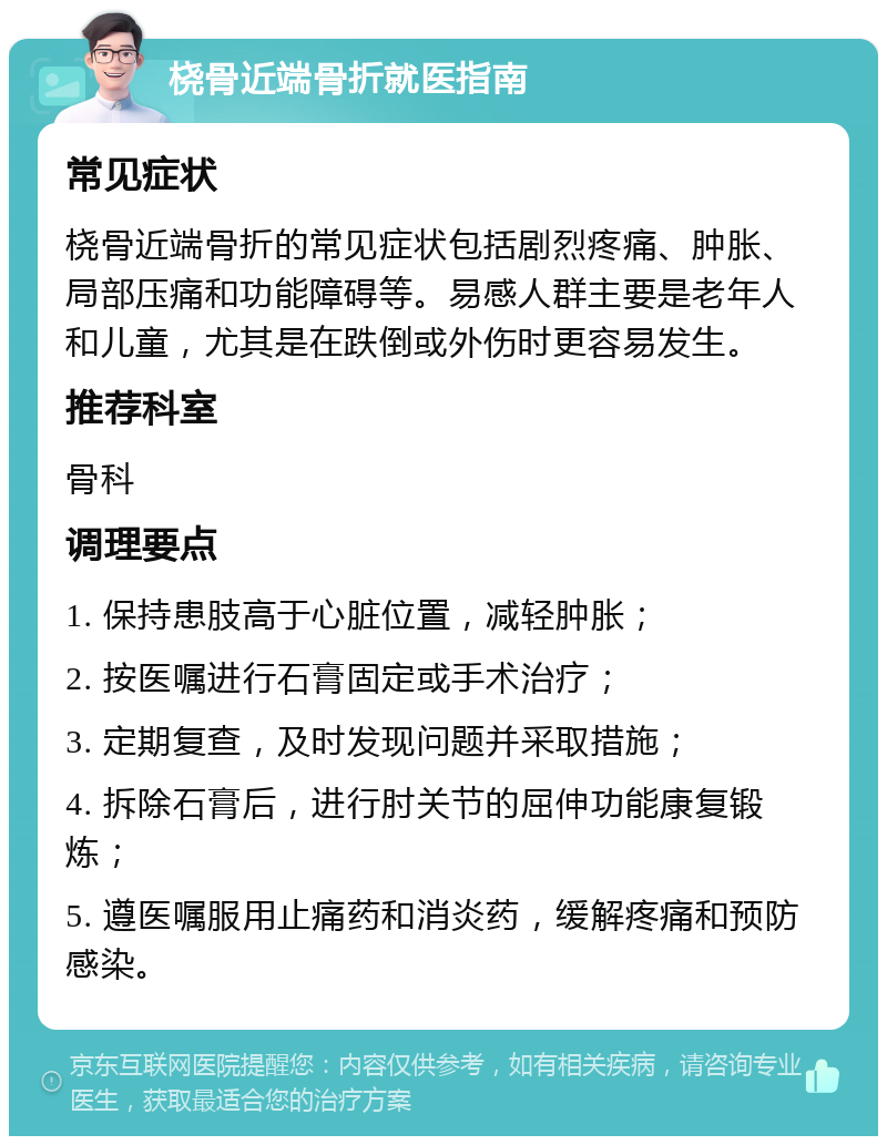 桡骨近端骨折就医指南 常见症状 桡骨近端骨折的常见症状包括剧烈疼痛、肿胀、局部压痛和功能障碍等。易感人群主要是老年人和儿童，尤其是在跌倒或外伤时更容易发生。 推荐科室 骨科 调理要点 1. 保持患肢高于心脏位置，减轻肿胀； 2. 按医嘱进行石膏固定或手术治疗； 3. 定期复查，及时发现问题并采取措施； 4. 拆除石膏后，进行肘关节的屈伸功能康复锻炼； 5. 遵医嘱服用止痛药和消炎药，缓解疼痛和预防感染。