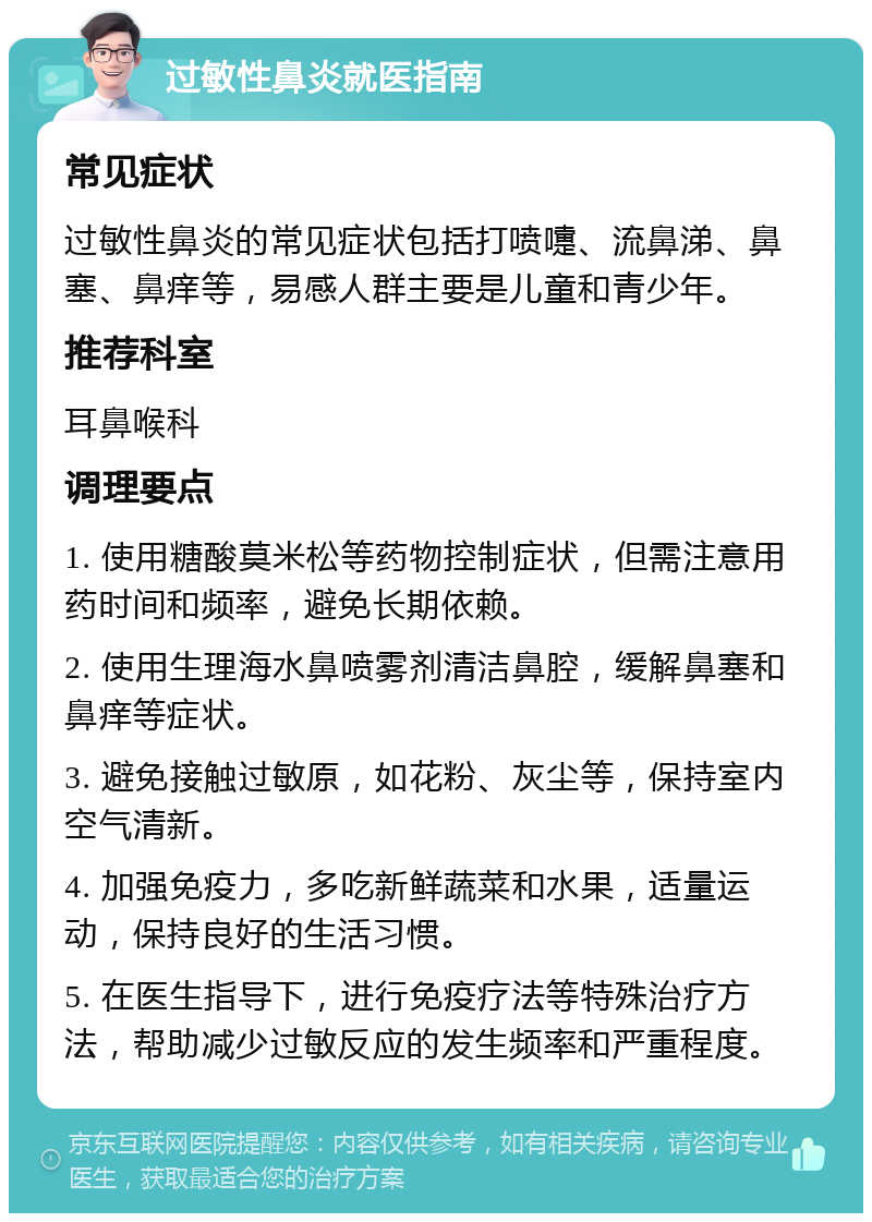 过敏性鼻炎就医指南 常见症状 过敏性鼻炎的常见症状包括打喷嚏、流鼻涕、鼻塞、鼻痒等，易感人群主要是儿童和青少年。 推荐科室 耳鼻喉科 调理要点 1. 使用糖酸莫米松等药物控制症状，但需注意用药时间和频率，避免长期依赖。 2. 使用生理海水鼻喷雾剂清洁鼻腔，缓解鼻塞和鼻痒等症状。 3. 避免接触过敏原，如花粉、灰尘等，保持室内空气清新。 4. 加强免疫力，多吃新鲜蔬菜和水果，适量运动，保持良好的生活习惯。 5. 在医生指导下，进行免疫疗法等特殊治疗方法，帮助减少过敏反应的发生频率和严重程度。