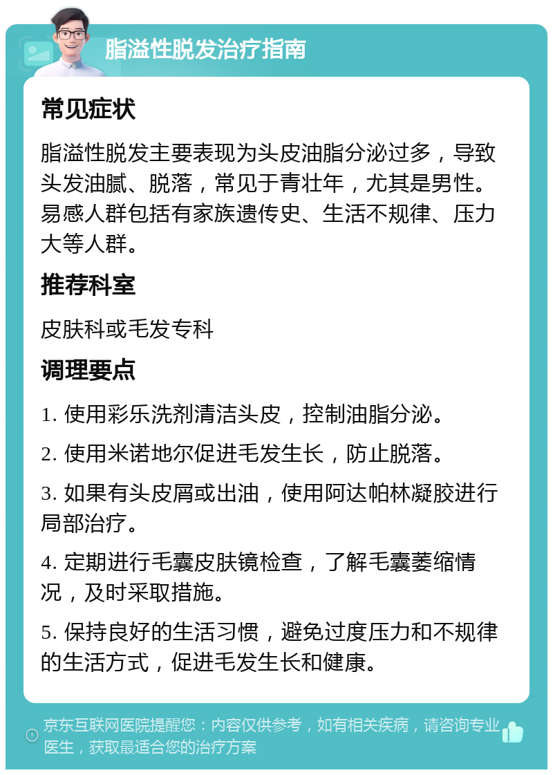 脂溢性脱发治疗指南 常见症状 脂溢性脱发主要表现为头皮油脂分泌过多，导致头发油腻、脱落，常见于青壮年，尤其是男性。易感人群包括有家族遗传史、生活不规律、压力大等人群。 推荐科室 皮肤科或毛发专科 调理要点 1. 使用彩乐洗剂清洁头皮，控制油脂分泌。 2. 使用米诺地尔促进毛发生长，防止脱落。 3. 如果有头皮屑或出油，使用阿达帕林凝胶进行局部治疗。 4. 定期进行毛囊皮肤镜检查，了解毛囊萎缩情况，及时采取措施。 5. 保持良好的生活习惯，避免过度压力和不规律的生活方式，促进毛发生长和健康。