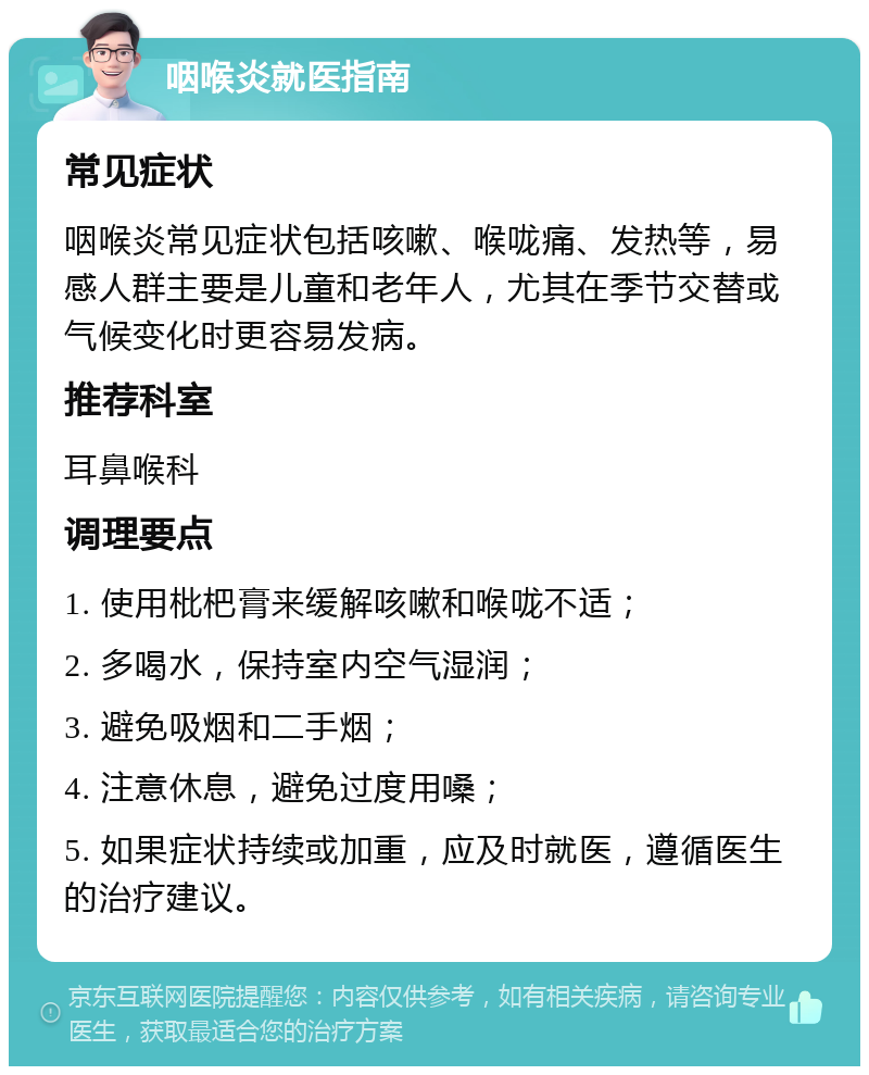 咽喉炎就医指南 常见症状 咽喉炎常见症状包括咳嗽、喉咙痛、发热等，易感人群主要是儿童和老年人，尤其在季节交替或气候变化时更容易发病。 推荐科室 耳鼻喉科 调理要点 1. 使用枇杷膏来缓解咳嗽和喉咙不适； 2. 多喝水，保持室内空气湿润； 3. 避免吸烟和二手烟； 4. 注意休息，避免过度用嗓； 5. 如果症状持续或加重，应及时就医，遵循医生的治疗建议。