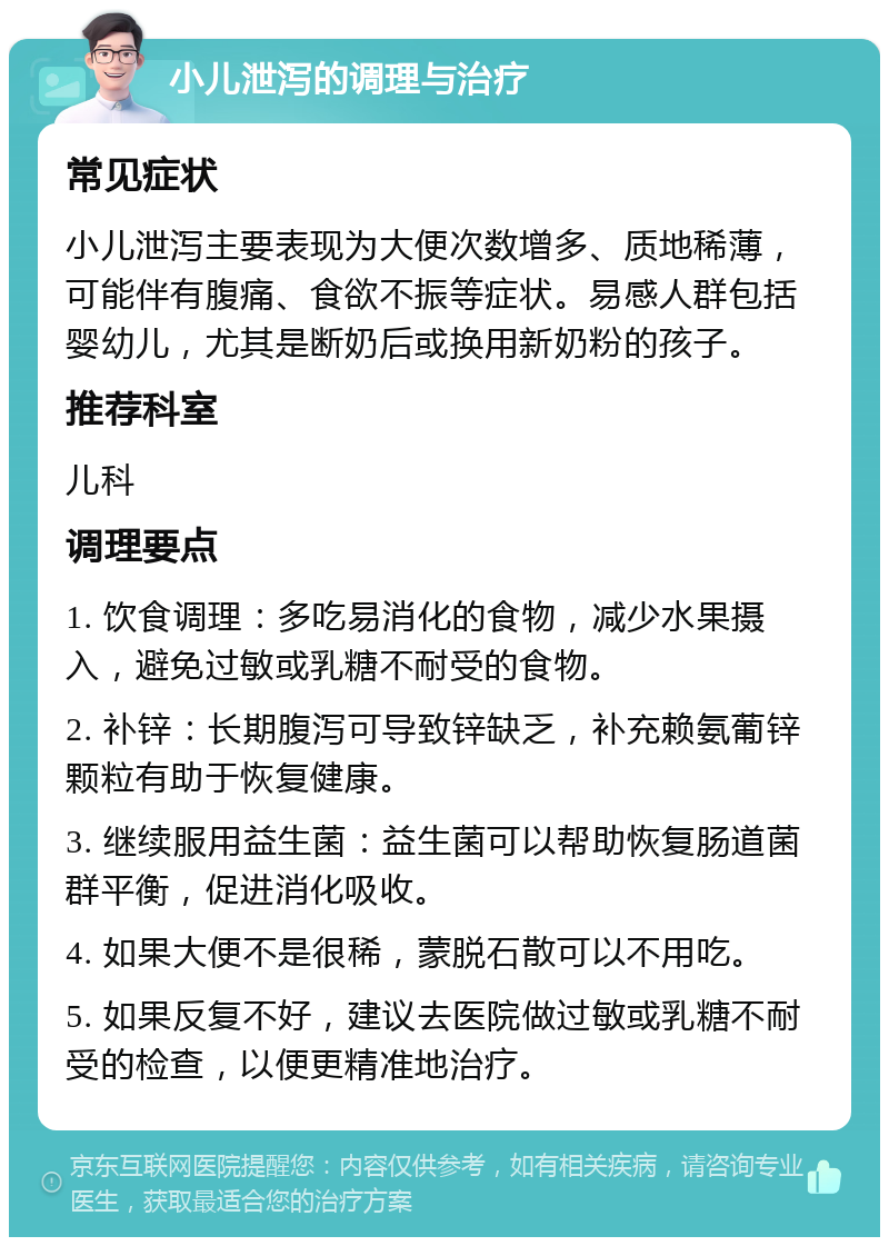 小儿泄泻的调理与治疗 常见症状 小儿泄泻主要表现为大便次数增多、质地稀薄，可能伴有腹痛、食欲不振等症状。易感人群包括婴幼儿，尤其是断奶后或换用新奶粉的孩子。 推荐科室 儿科 调理要点 1. 饮食调理：多吃易消化的食物，减少水果摄入，避免过敏或乳糖不耐受的食物。 2. 补锌：长期腹泻可导致锌缺乏，补充赖氨葡锌颗粒有助于恢复健康。 3. 继续服用益生菌：益生菌可以帮助恢复肠道菌群平衡，促进消化吸收。 4. 如果大便不是很稀，蒙脱石散可以不用吃。 5. 如果反复不好，建议去医院做过敏或乳糖不耐受的检查，以便更精准地治疗。