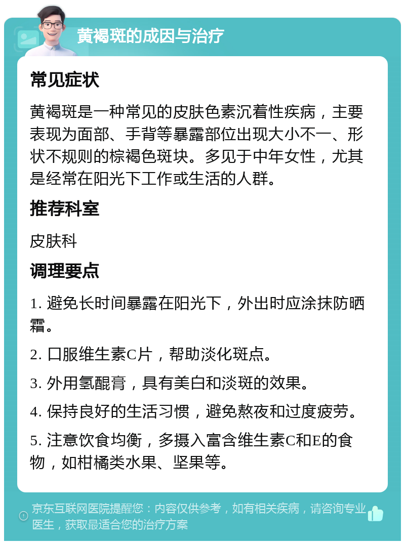 黄褐斑的成因与治疗 常见症状 黄褐斑是一种常见的皮肤色素沉着性疾病，主要表现为面部、手背等暴露部位出现大小不一、形状不规则的棕褐色斑块。多见于中年女性，尤其是经常在阳光下工作或生活的人群。 推荐科室 皮肤科 调理要点 1. 避免长时间暴露在阳光下，外出时应涂抹防晒霜。 2. 口服维生素C片，帮助淡化斑点。 3. 外用氢醌膏，具有美白和淡斑的效果。 4. 保持良好的生活习惯，避免熬夜和过度疲劳。 5. 注意饮食均衡，多摄入富含维生素C和E的食物，如柑橘类水果、坚果等。