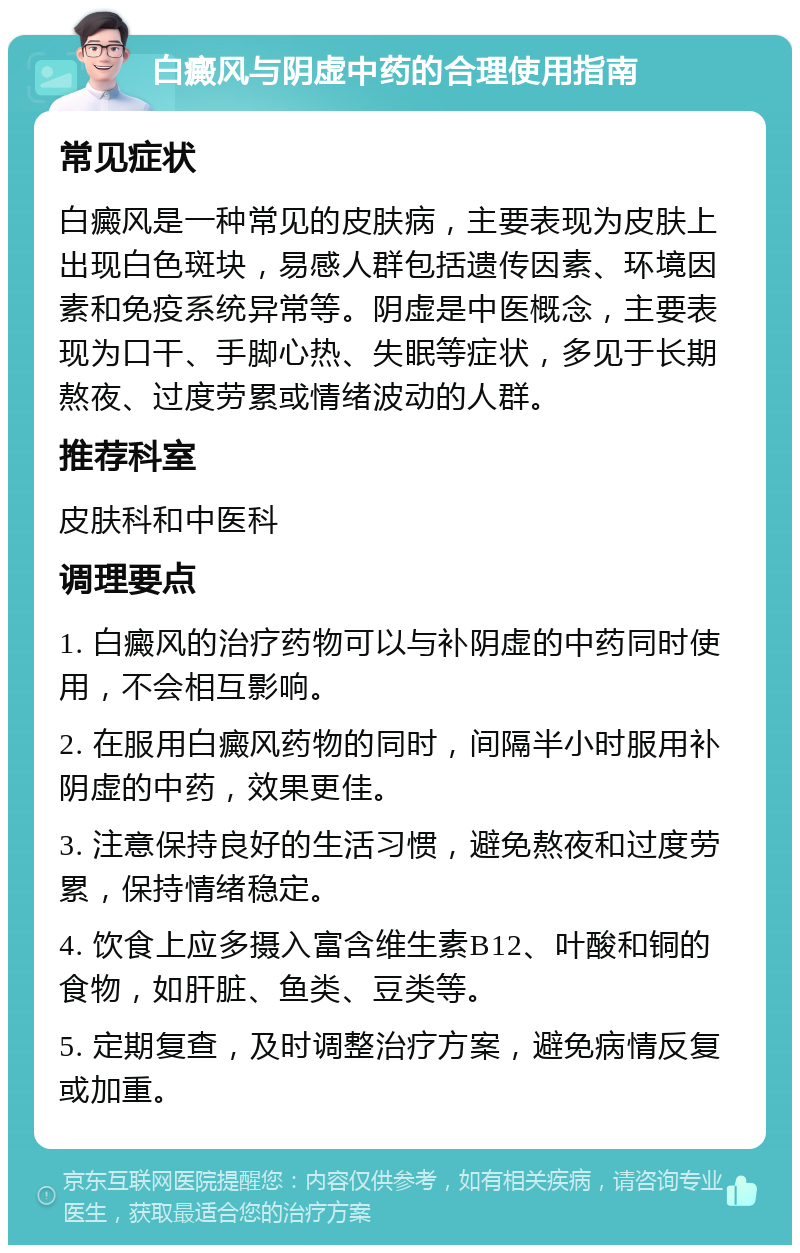 白癜风与阴虚中药的合理使用指南 常见症状 白癜风是一种常见的皮肤病，主要表现为皮肤上出现白色斑块，易感人群包括遗传因素、环境因素和免疫系统异常等。阴虚是中医概念，主要表现为口干、手脚心热、失眠等症状，多见于长期熬夜、过度劳累或情绪波动的人群。 推荐科室 皮肤科和中医科 调理要点 1. 白癜风的治疗药物可以与补阴虚的中药同时使用，不会相互影响。 2. 在服用白癜风药物的同时，间隔半小时服用补阴虚的中药，效果更佳。 3. 注意保持良好的生活习惯，避免熬夜和过度劳累，保持情绪稳定。 4. 饮食上应多摄入富含维生素B12、叶酸和铜的食物，如肝脏、鱼类、豆类等。 5. 定期复查，及时调整治疗方案，避免病情反复或加重。