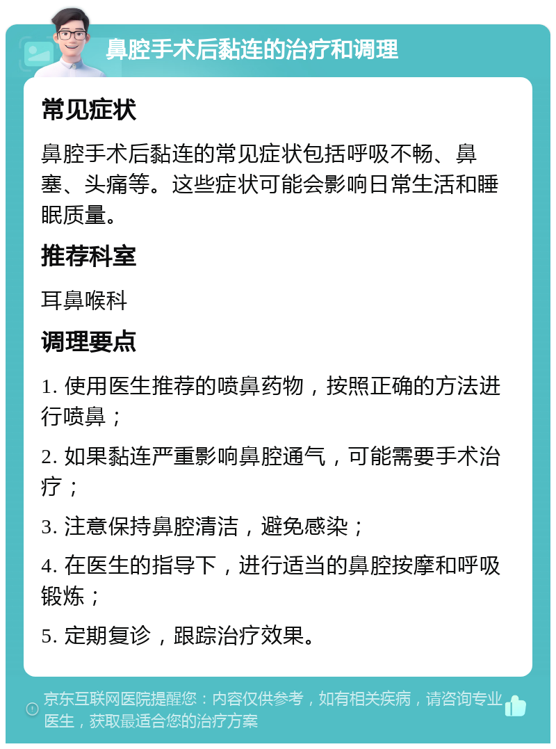 鼻腔手术后黏连的治疗和调理 常见症状 鼻腔手术后黏连的常见症状包括呼吸不畅、鼻塞、头痛等。这些症状可能会影响日常生活和睡眠质量。 推荐科室 耳鼻喉科 调理要点 1. 使用医生推荐的喷鼻药物，按照正确的方法进行喷鼻； 2. 如果黏连严重影响鼻腔通气，可能需要手术治疗； 3. 注意保持鼻腔清洁，避免感染； 4. 在医生的指导下，进行适当的鼻腔按摩和呼吸锻炼； 5. 定期复诊，跟踪治疗效果。