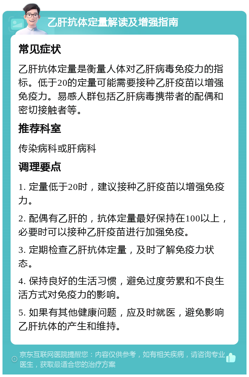 乙肝抗体定量解读及增强指南 常见症状 乙肝抗体定量是衡量人体对乙肝病毒免疫力的指标。低于20的定量可能需要接种乙肝疫苗以增强免疫力。易感人群包括乙肝病毒携带者的配偶和密切接触者等。 推荐科室 传染病科或肝病科 调理要点 1. 定量低于20时，建议接种乙肝疫苗以增强免疫力。 2. 配偶有乙肝的，抗体定量最好保持在100以上，必要时可以接种乙肝疫苗进行加强免疫。 3. 定期检查乙肝抗体定量，及时了解免疫力状态。 4. 保持良好的生活习惯，避免过度劳累和不良生活方式对免疫力的影响。 5. 如果有其他健康问题，应及时就医，避免影响乙肝抗体的产生和维持。