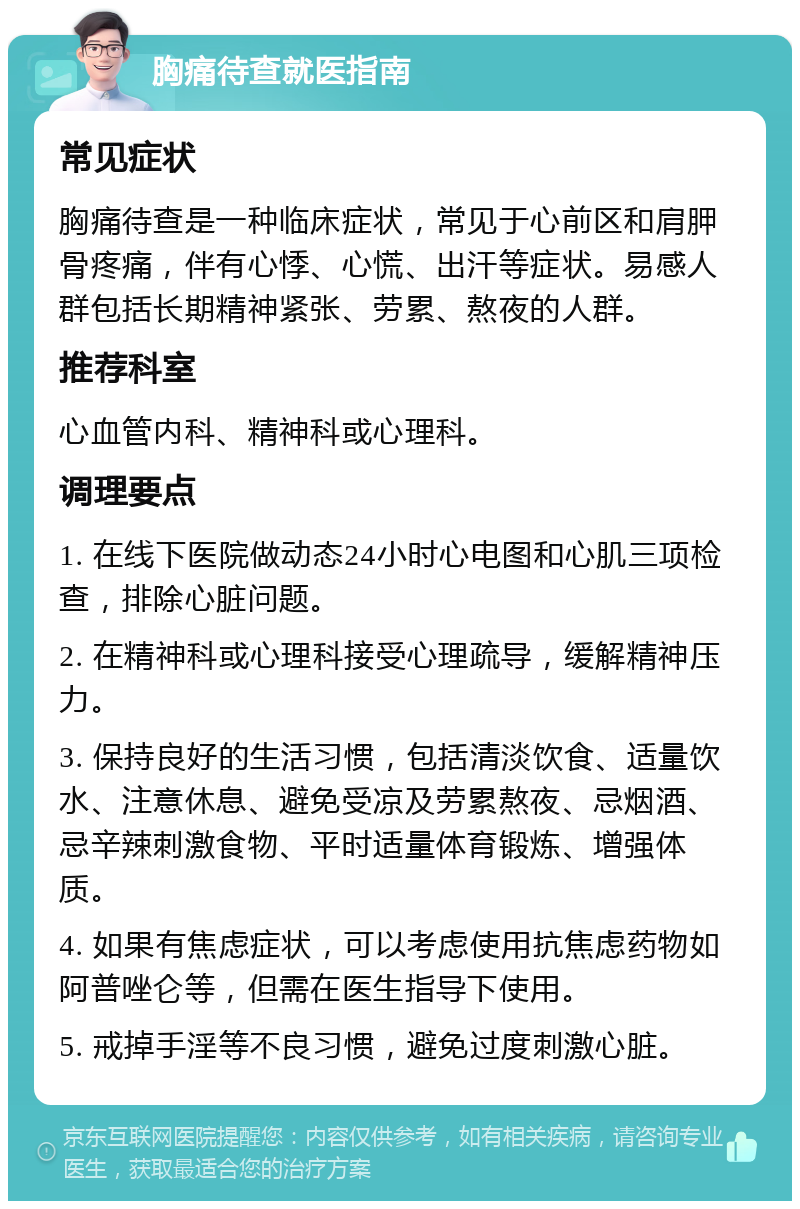 胸痛待查就医指南 常见症状 胸痛待查是一种临床症状，常见于心前区和肩胛骨疼痛，伴有心悸、心慌、出汗等症状。易感人群包括长期精神紧张、劳累、熬夜的人群。 推荐科室 心血管内科、精神科或心理科。 调理要点 1. 在线下医院做动态24小时心电图和心肌三项检查，排除心脏问题。 2. 在精神科或心理科接受心理疏导，缓解精神压力。 3. 保持良好的生活习惯，包括清淡饮食、适量饮水、注意休息、避免受凉及劳累熬夜、忌烟酒、忌辛辣刺激食物、平时适量体育锻炼、增强体质。 4. 如果有焦虑症状，可以考虑使用抗焦虑药物如阿普唑仑等，但需在医生指导下使用。 5. 戒掉手淫等不良习惯，避免过度刺激心脏。