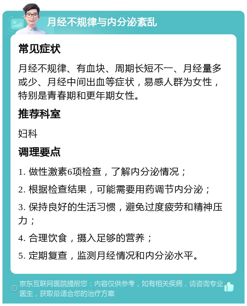 月经不规律与内分泌紊乱 常见症状 月经不规律、有血块、周期长短不一、月经量多或少、月经中间出血等症状，易感人群为女性，特别是青春期和更年期女性。 推荐科室 妇科 调理要点 1. 做性激素6项检查，了解内分泌情况； 2. 根据检查结果，可能需要用药调节内分泌； 3. 保持良好的生活习惯，避免过度疲劳和精神压力； 4. 合理饮食，摄入足够的营养； 5. 定期复查，监测月经情况和内分泌水平。