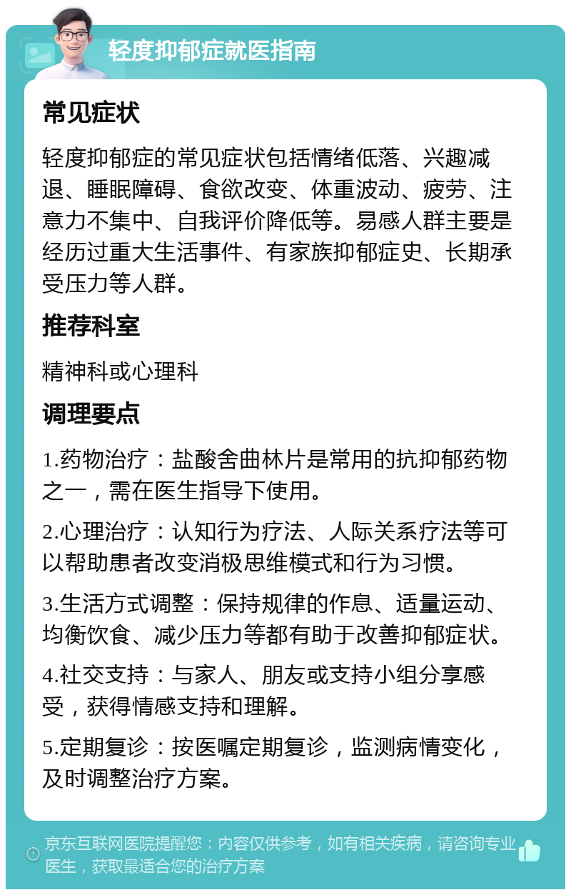 轻度抑郁症就医指南 常见症状 轻度抑郁症的常见症状包括情绪低落、兴趣减退、睡眠障碍、食欲改变、体重波动、疲劳、注意力不集中、自我评价降低等。易感人群主要是经历过重大生活事件、有家族抑郁症史、长期承受压力等人群。 推荐科室 精神科或心理科 调理要点 1.药物治疗：盐酸舍曲林片是常用的抗抑郁药物之一，需在医生指导下使用。 2.心理治疗：认知行为疗法、人际关系疗法等可以帮助患者改变消极思维模式和行为习惯。 3.生活方式调整：保持规律的作息、适量运动、均衡饮食、减少压力等都有助于改善抑郁症状。 4.社交支持：与家人、朋友或支持小组分享感受，获得情感支持和理解。 5.定期复诊：按医嘱定期复诊，监测病情变化，及时调整治疗方案。