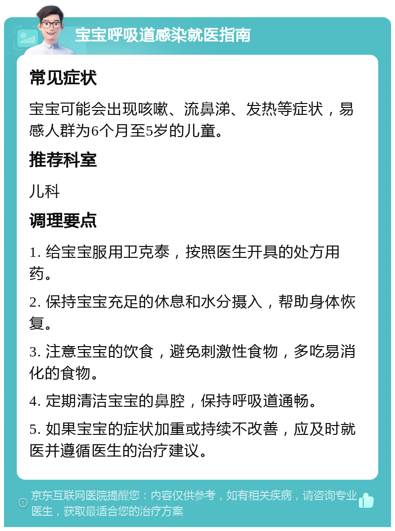 宝宝呼吸道感染就医指南 常见症状 宝宝可能会出现咳嗽、流鼻涕、发热等症状，易感人群为6个月至5岁的儿童。 推荐科室 儿科 调理要点 1. 给宝宝服用卫克泰，按照医生开具的处方用药。 2. 保持宝宝充足的休息和水分摄入，帮助身体恢复。 3. 注意宝宝的饮食，避免刺激性食物，多吃易消化的食物。 4. 定期清洁宝宝的鼻腔，保持呼吸道通畅。 5. 如果宝宝的症状加重或持续不改善，应及时就医并遵循医生的治疗建议。