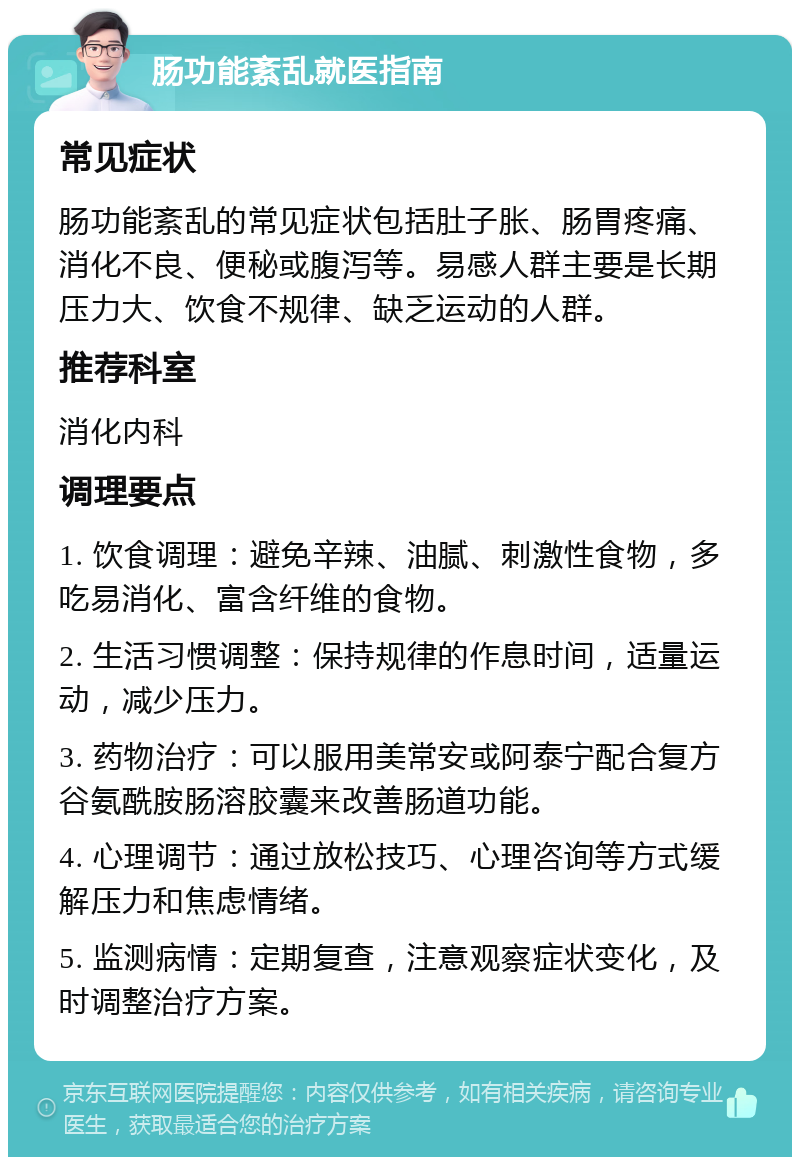 肠功能紊乱就医指南 常见症状 肠功能紊乱的常见症状包括肚子胀、肠胃疼痛、消化不良、便秘或腹泻等。易感人群主要是长期压力大、饮食不规律、缺乏运动的人群。 推荐科室 消化内科 调理要点 1. 饮食调理：避免辛辣、油腻、刺激性食物，多吃易消化、富含纤维的食物。 2. 生活习惯调整：保持规律的作息时间，适量运动，减少压力。 3. 药物治疗：可以服用美常安或阿泰宁配合复方谷氨酰胺肠溶胶囊来改善肠道功能。 4. 心理调节：通过放松技巧、心理咨询等方式缓解压力和焦虑情绪。 5. 监测病情：定期复查，注意观察症状变化，及时调整治疗方案。