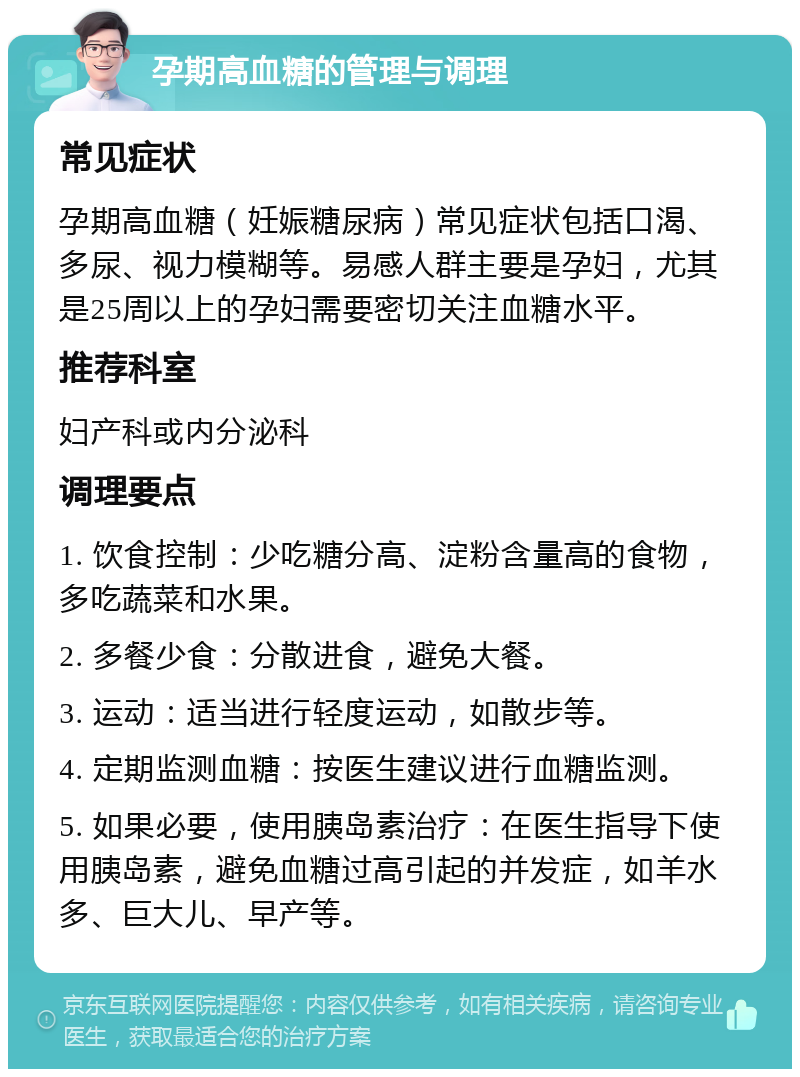 孕期高血糖的管理与调理 常见症状 孕期高血糖（妊娠糖尿病）常见症状包括口渴、多尿、视力模糊等。易感人群主要是孕妇，尤其是25周以上的孕妇需要密切关注血糖水平。 推荐科室 妇产科或内分泌科 调理要点 1. 饮食控制：少吃糖分高、淀粉含量高的食物，多吃蔬菜和水果。 2. 多餐少食：分散进食，避免大餐。 3. 运动：适当进行轻度运动，如散步等。 4. 定期监测血糖：按医生建议进行血糖监测。 5. 如果必要，使用胰岛素治疗：在医生指导下使用胰岛素，避免血糖过高引起的并发症，如羊水多、巨大儿、早产等。