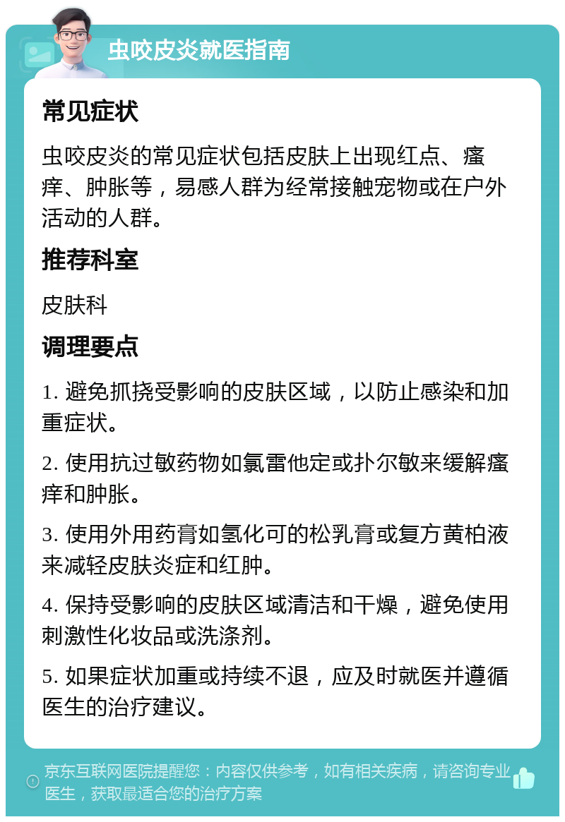 虫咬皮炎就医指南 常见症状 虫咬皮炎的常见症状包括皮肤上出现红点、瘙痒、肿胀等，易感人群为经常接触宠物或在户外活动的人群。 推荐科室 皮肤科 调理要点 1. 避免抓挠受影响的皮肤区域，以防止感染和加重症状。 2. 使用抗过敏药物如氯雷他定或扑尔敏来缓解瘙痒和肿胀。 3. 使用外用药膏如氢化可的松乳膏或复方黄柏液来减轻皮肤炎症和红肿。 4. 保持受影响的皮肤区域清洁和干燥，避免使用刺激性化妆品或洗涤剂。 5. 如果症状加重或持续不退，应及时就医并遵循医生的治疗建议。