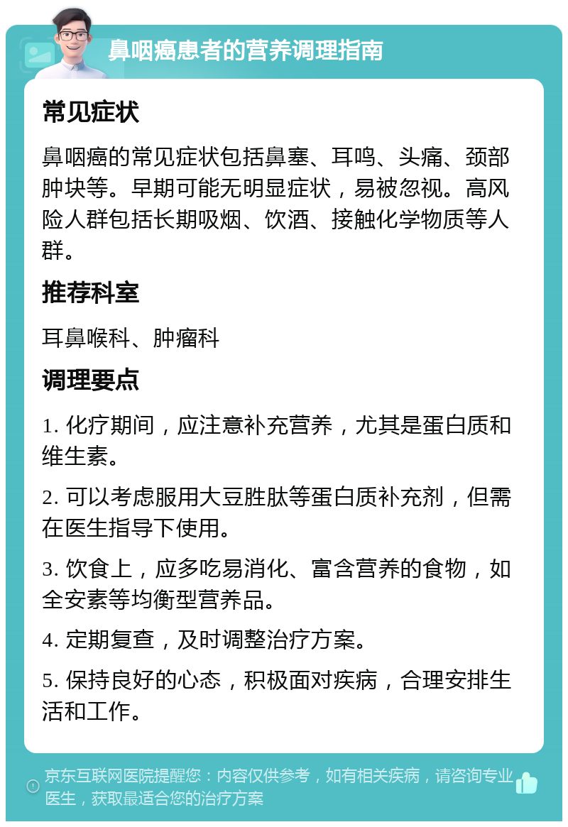 鼻咽癌患者的营养调理指南 常见症状 鼻咽癌的常见症状包括鼻塞、耳鸣、头痛、颈部肿块等。早期可能无明显症状，易被忽视。高风险人群包括长期吸烟、饮酒、接触化学物质等人群。 推荐科室 耳鼻喉科、肿瘤科 调理要点 1. 化疗期间，应注意补充营养，尤其是蛋白质和维生素。 2. 可以考虑服用大豆胜肽等蛋白质补充剂，但需在医生指导下使用。 3. 饮食上，应多吃易消化、富含营养的食物，如全安素等均衡型营养品。 4. 定期复查，及时调整治疗方案。 5. 保持良好的心态，积极面对疾病，合理安排生活和工作。