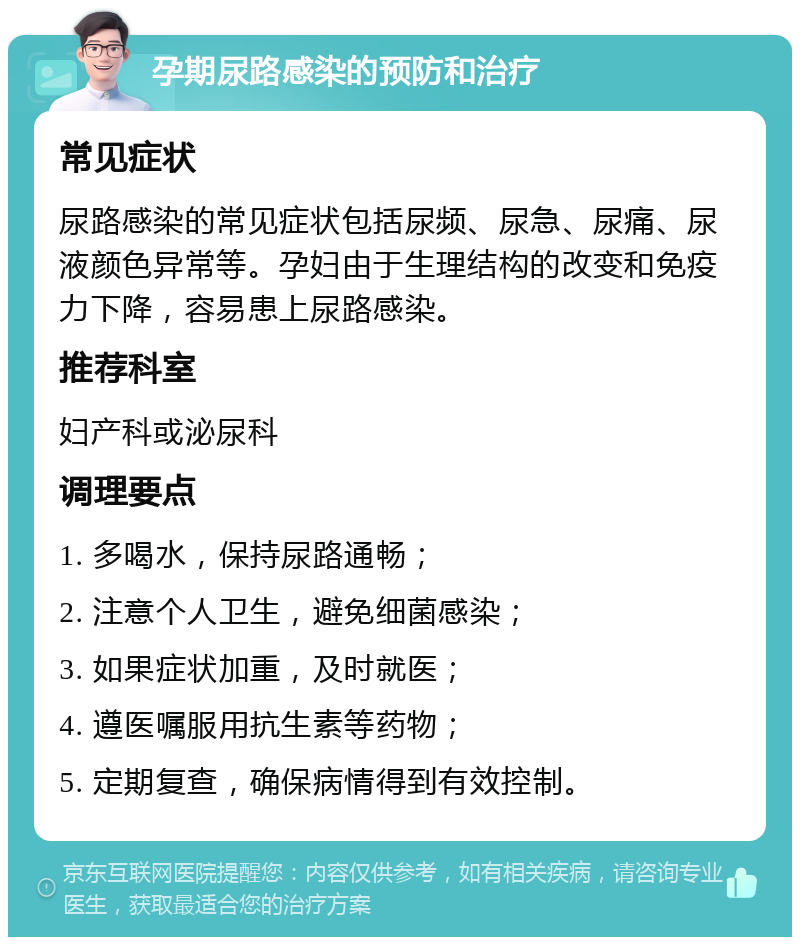 孕期尿路感染的预防和治疗 常见症状 尿路感染的常见症状包括尿频、尿急、尿痛、尿液颜色异常等。孕妇由于生理结构的改变和免疫力下降，容易患上尿路感染。 推荐科室 妇产科或泌尿科 调理要点 1. 多喝水，保持尿路通畅； 2. 注意个人卫生，避免细菌感染； 3. 如果症状加重，及时就医； 4. 遵医嘱服用抗生素等药物； 5. 定期复查，确保病情得到有效控制。