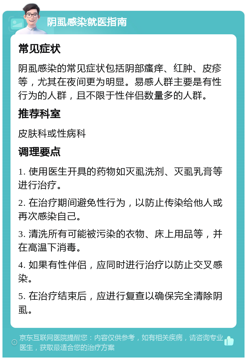 阴虱感染就医指南 常见症状 阴虱感染的常见症状包括阴部瘙痒、红肿、皮疹等，尤其在夜间更为明显。易感人群主要是有性行为的人群，且不限于性伴侣数量多的人群。 推荐科室 皮肤科或性病科 调理要点 1. 使用医生开具的药物如灭虱洗剂、灭虱乳膏等进行治疗。 2. 在治疗期间避免性行为，以防止传染给他人或再次感染自己。 3. 清洗所有可能被污染的衣物、床上用品等，并在高温下消毒。 4. 如果有性伴侣，应同时进行治疗以防止交叉感染。 5. 在治疗结束后，应进行复查以确保完全清除阴虱。