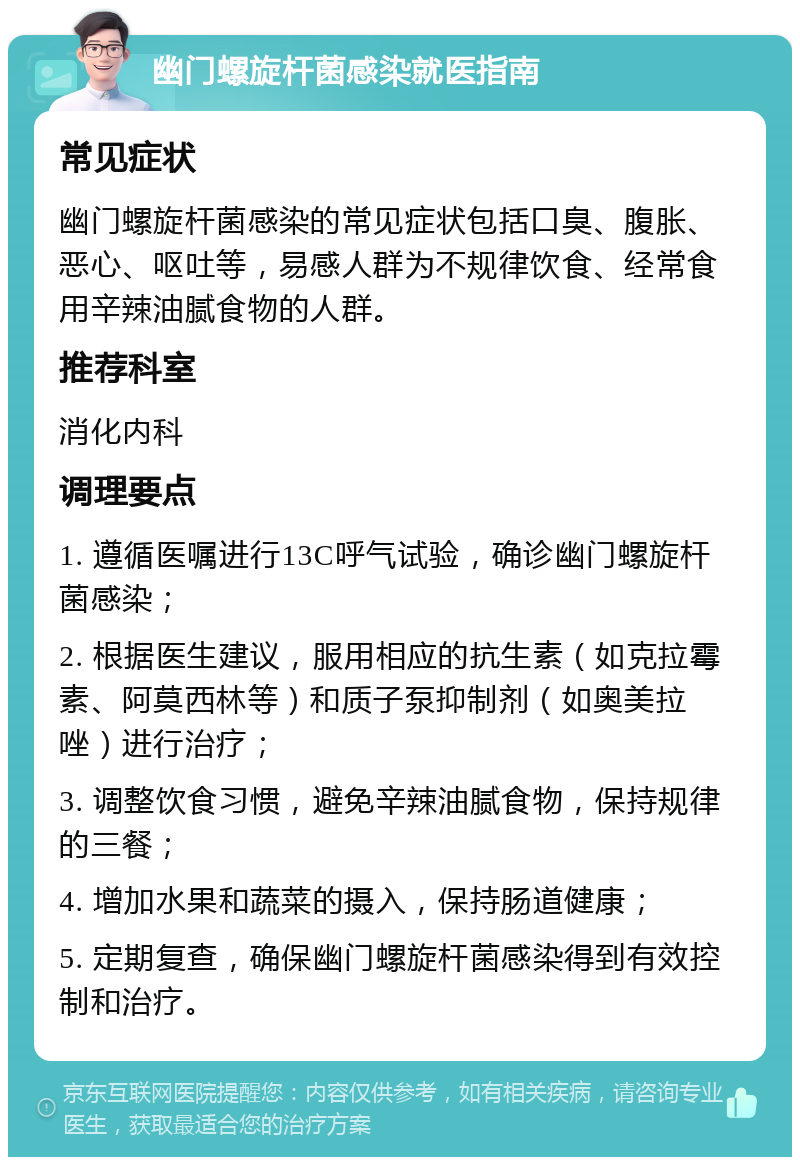 幽门螺旋杆菌感染就医指南 常见症状 幽门螺旋杆菌感染的常见症状包括口臭、腹胀、恶心、呕吐等，易感人群为不规律饮食、经常食用辛辣油腻食物的人群。 推荐科室 消化内科 调理要点 1. 遵循医嘱进行13C呼气试验，确诊幽门螺旋杆菌感染； 2. 根据医生建议，服用相应的抗生素（如克拉霉素、阿莫西林等）和质子泵抑制剂（如奥美拉唑）进行治疗； 3. 调整饮食习惯，避免辛辣油腻食物，保持规律的三餐； 4. 增加水果和蔬菜的摄入，保持肠道健康； 5. 定期复查，确保幽门螺旋杆菌感染得到有效控制和治疗。