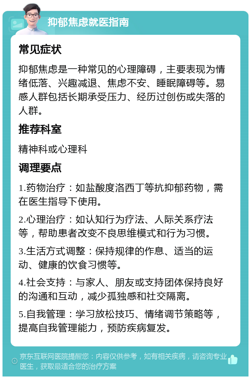 抑郁焦虑就医指南 常见症状 抑郁焦虑是一种常见的心理障碍，主要表现为情绪低落、兴趣减退、焦虑不安、睡眠障碍等。易感人群包括长期承受压力、经历过创伤或失落的人群。 推荐科室 精神科或心理科 调理要点 1.药物治疗：如盐酸度洛西丁等抗抑郁药物，需在医生指导下使用。 2.心理治疗：如认知行为疗法、人际关系疗法等，帮助患者改变不良思维模式和行为习惯。 3.生活方式调整：保持规律的作息、适当的运动、健康的饮食习惯等。 4.社会支持：与家人、朋友或支持团体保持良好的沟通和互动，减少孤独感和社交隔离。 5.自我管理：学习放松技巧、情绪调节策略等，提高自我管理能力，预防疾病复发。