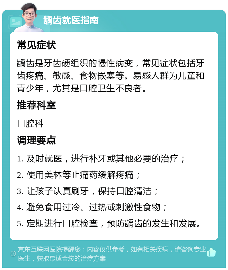 龋齿就医指南 常见症状 龋齿是牙齿硬组织的慢性病变，常见症状包括牙齿疼痛、敏感、食物嵌塞等。易感人群为儿童和青少年，尤其是口腔卫生不良者。 推荐科室 口腔科 调理要点 1. 及时就医，进行补牙或其他必要的治疗； 2. 使用美林等止痛药缓解疼痛； 3. 让孩子认真刷牙，保持口腔清洁； 4. 避免食用过冷、过热或刺激性食物； 5. 定期进行口腔检查，预防龋齿的发生和发展。