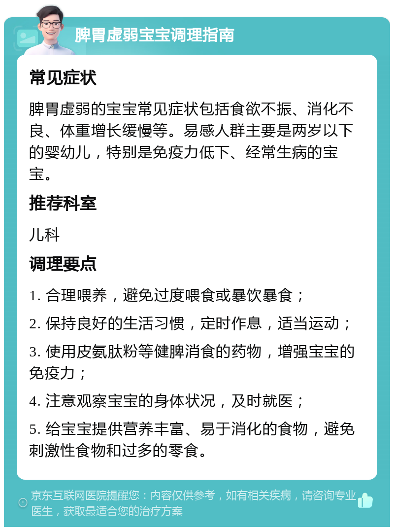 脾胃虚弱宝宝调理指南 常见症状 脾胃虚弱的宝宝常见症状包括食欲不振、消化不良、体重增长缓慢等。易感人群主要是两岁以下的婴幼儿，特别是免疫力低下、经常生病的宝宝。 推荐科室 儿科 调理要点 1. 合理喂养，避免过度喂食或暴饮暴食； 2. 保持良好的生活习惯，定时作息，适当运动； 3. 使用皮氨肽粉等健脾消食的药物，增强宝宝的免疫力； 4. 注意观察宝宝的身体状况，及时就医； 5. 给宝宝提供营养丰富、易于消化的食物，避免刺激性食物和过多的零食。