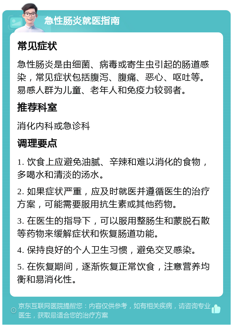 急性肠炎就医指南 常见症状 急性肠炎是由细菌、病毒或寄生虫引起的肠道感染，常见症状包括腹泻、腹痛、恶心、呕吐等。易感人群为儿童、老年人和免疫力较弱者。 推荐科室 消化内科或急诊科 调理要点 1. 饮食上应避免油腻、辛辣和难以消化的食物，多喝水和清淡的汤水。 2. 如果症状严重，应及时就医并遵循医生的治疗方案，可能需要服用抗生素或其他药物。 3. 在医生的指导下，可以服用整肠生和蒙脱石散等药物来缓解症状和恢复肠道功能。 4. 保持良好的个人卫生习惯，避免交叉感染。 5. 在恢复期间，逐渐恢复正常饮食，注意营养均衡和易消化性。