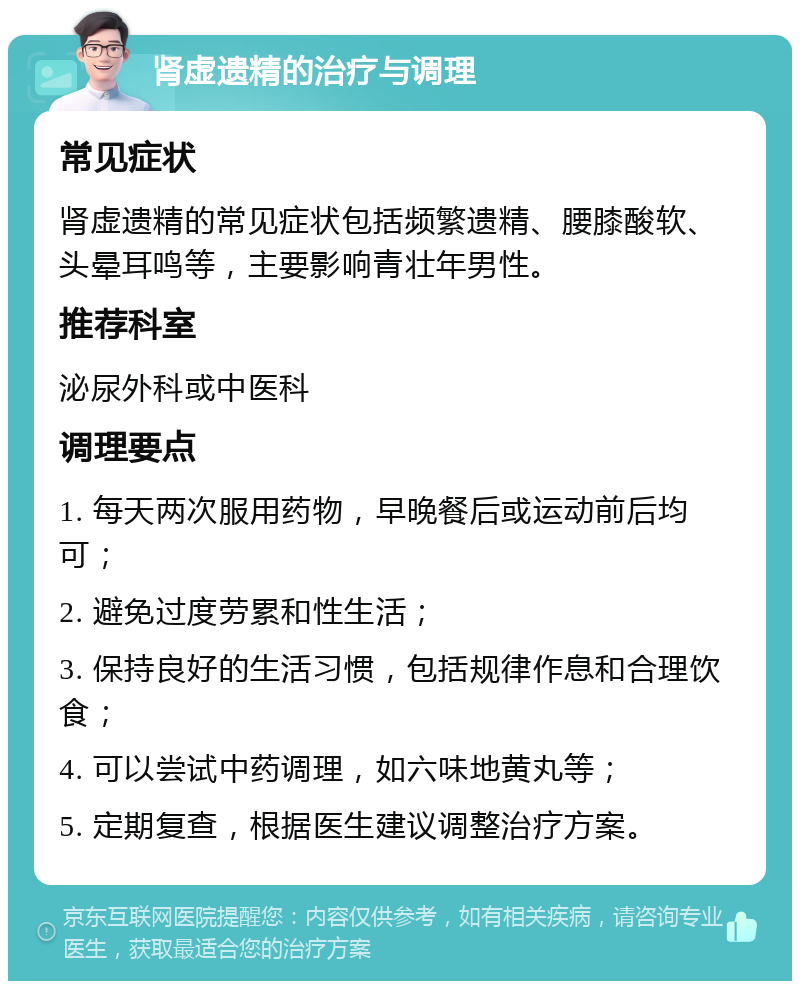 肾虚遗精的治疗与调理 常见症状 肾虚遗精的常见症状包括频繁遗精、腰膝酸软、头晕耳鸣等，主要影响青壮年男性。 推荐科室 泌尿外科或中医科 调理要点 1. 每天两次服用药物，早晚餐后或运动前后均可； 2. 避免过度劳累和性生活； 3. 保持良好的生活习惯，包括规律作息和合理饮食； 4. 可以尝试中药调理，如六味地黄丸等； 5. 定期复查，根据医生建议调整治疗方案。