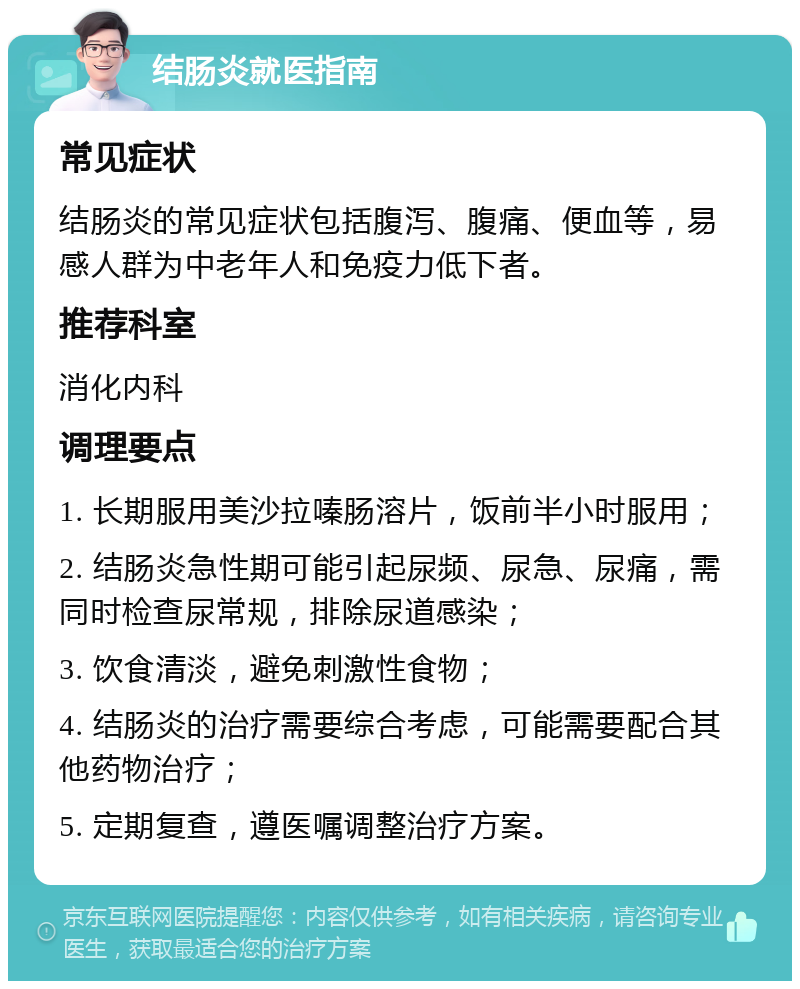 结肠炎就医指南 常见症状 结肠炎的常见症状包括腹泻、腹痛、便血等，易感人群为中老年人和免疫力低下者。 推荐科室 消化内科 调理要点 1. 长期服用美沙拉嗪肠溶片，饭前半小时服用； 2. 结肠炎急性期可能引起尿频、尿急、尿痛，需同时检查尿常规，排除尿道感染； 3. 饮食清淡，避免刺激性食物； 4. 结肠炎的治疗需要综合考虑，可能需要配合其他药物治疗； 5. 定期复查，遵医嘱调整治疗方案。