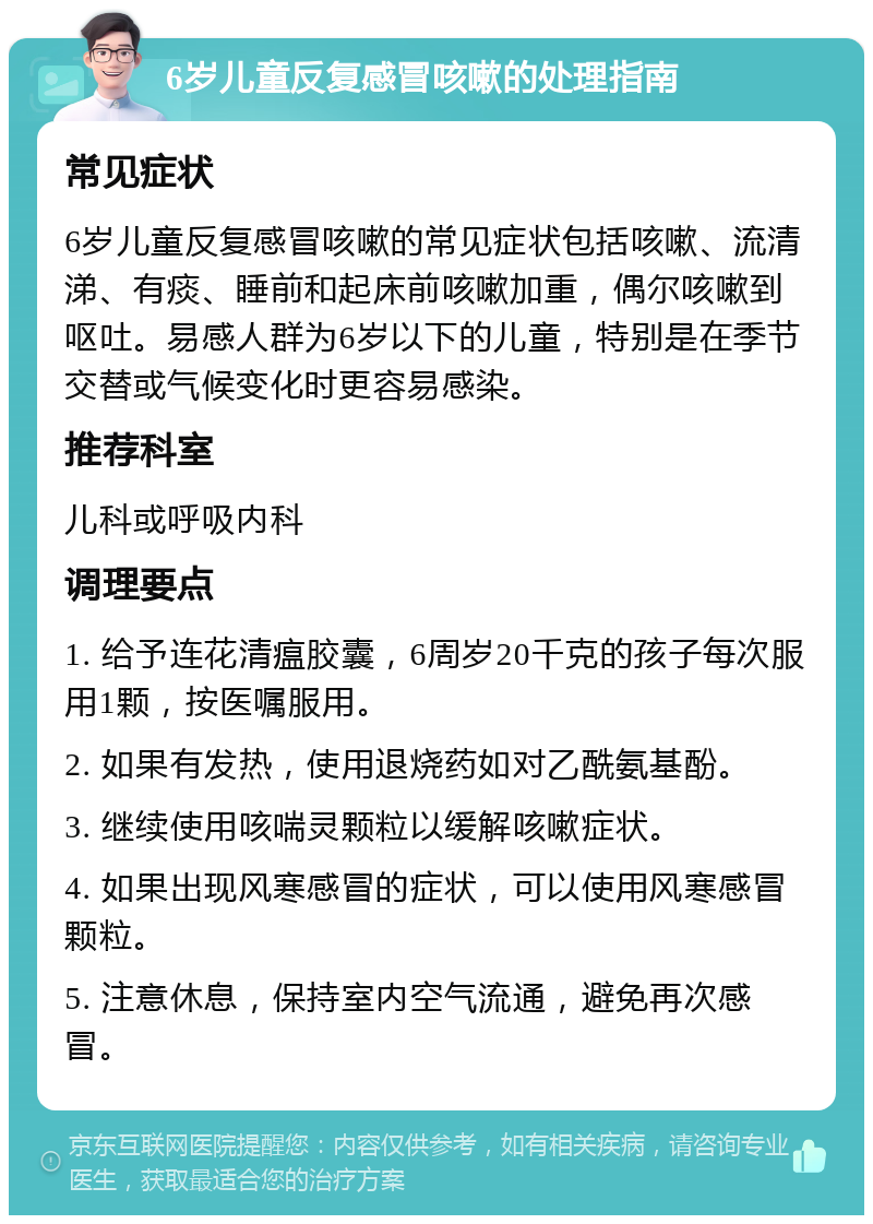 6岁儿童反复感冒咳嗽的处理指南 常见症状 6岁儿童反复感冒咳嗽的常见症状包括咳嗽、流清涕、有痰、睡前和起床前咳嗽加重，偶尔咳嗽到呕吐。易感人群为6岁以下的儿童，特别是在季节交替或气候变化时更容易感染。 推荐科室 儿科或呼吸内科 调理要点 1. 给予连花清瘟胶囊，6周岁20千克的孩子每次服用1颗，按医嘱服用。 2. 如果有发热，使用退烧药如对乙酰氨基酚。 3. 继续使用咳喘灵颗粒以缓解咳嗽症状。 4. 如果出现风寒感冒的症状，可以使用风寒感冒颗粒。 5. 注意休息，保持室内空气流通，避免再次感冒。