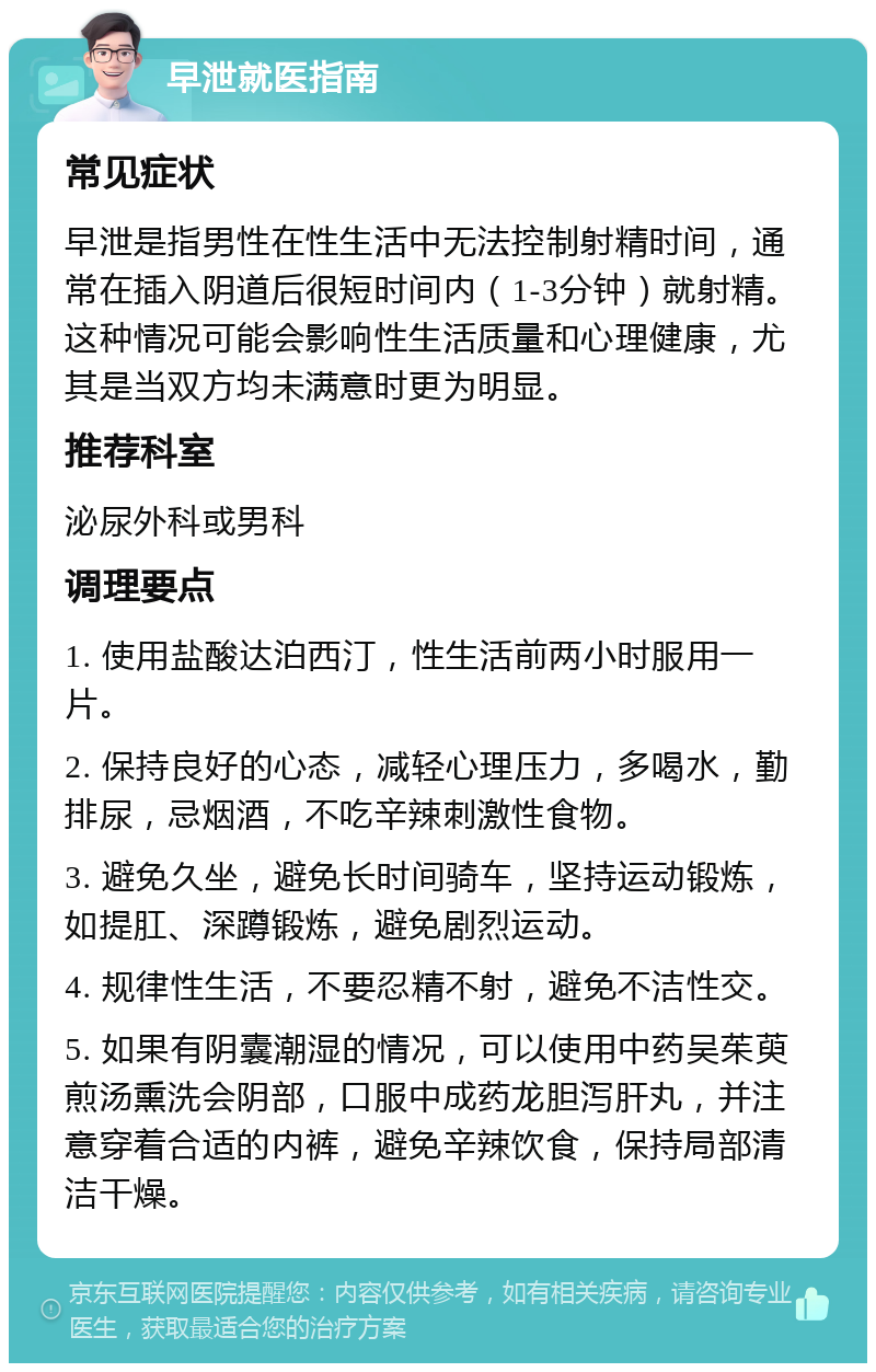 早泄就医指南 常见症状 早泄是指男性在性生活中无法控制射精时间，通常在插入阴道后很短时间内（1-3分钟）就射精。这种情况可能会影响性生活质量和心理健康，尤其是当双方均未满意时更为明显。 推荐科室 泌尿外科或男科 调理要点 1. 使用盐酸达泊西汀，性生活前两小时服用一片。 2. 保持良好的心态，减轻心理压力，多喝水，勤排尿，忌烟酒，不吃辛辣刺激性食物。 3. 避免久坐，避免长时间骑车，坚持运动锻炼，如提肛、深蹲锻炼，避免剧烈运动。 4. 规律性生活，不要忍精不射，避免不洁性交。 5. 如果有阴囊潮湿的情况，可以使用中药吴茱萸煎汤熏洗会阴部，口服中成药龙胆泻肝丸，并注意穿着合适的内裤，避免辛辣饮食，保持局部清洁干燥。