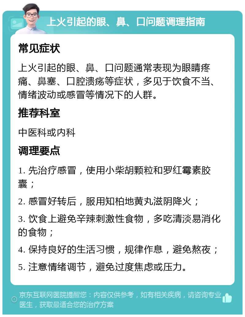 上火引起的眼、鼻、口问题调理指南 常见症状 上火引起的眼、鼻、口问题通常表现为眼睛疼痛、鼻塞、口腔溃疡等症状，多见于饮食不当、情绪波动或感冒等情况下的人群。 推荐科室 中医科或内科 调理要点 1. 先治疗感冒，使用小柴胡颗粒和罗红霉素胶囊； 2. 感冒好转后，服用知柏地黄丸滋阴降火； 3. 饮食上避免辛辣刺激性食物，多吃清淡易消化的食物； 4. 保持良好的生活习惯，规律作息，避免熬夜； 5. 注意情绪调节，避免过度焦虑或压力。