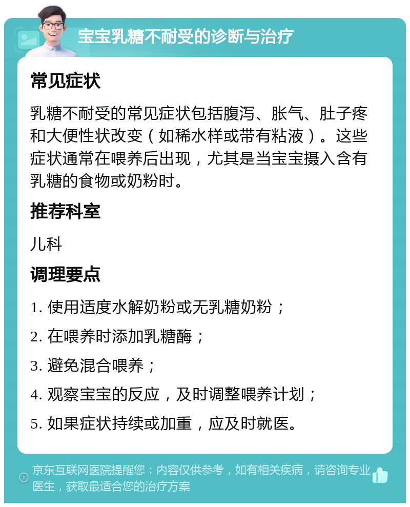 宝宝乳糖不耐受的诊断与治疗 常见症状 乳糖不耐受的常见症状包括腹泻、胀气、肚子疼和大便性状改变（如稀水样或带有粘液）。这些症状通常在喂养后出现，尤其是当宝宝摄入含有乳糖的食物或奶粉时。 推荐科室 儿科 调理要点 1. 使用适度水解奶粉或无乳糖奶粉； 2. 在喂养时添加乳糖酶； 3. 避免混合喂养； 4. 观察宝宝的反应，及时调整喂养计划； 5. 如果症状持续或加重，应及时就医。