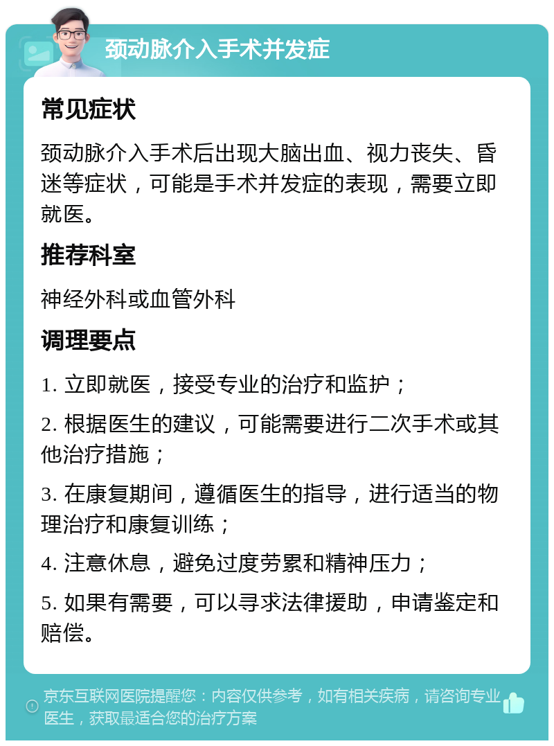 颈动脉介入手术并发症 常见症状 颈动脉介入手术后出现大脑出血、视力丧失、昏迷等症状，可能是手术并发症的表现，需要立即就医。 推荐科室 神经外科或血管外科 调理要点 1. 立即就医，接受专业的治疗和监护； 2. 根据医生的建议，可能需要进行二次手术或其他治疗措施； 3. 在康复期间，遵循医生的指导，进行适当的物理治疗和康复训练； 4. 注意休息，避免过度劳累和精神压力； 5. 如果有需要，可以寻求法律援助，申请鉴定和赔偿。