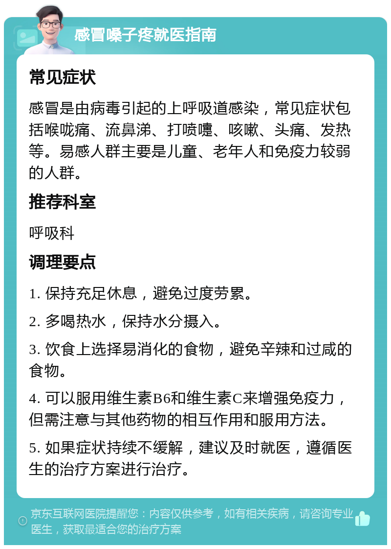 感冒嗓子疼就医指南 常见症状 感冒是由病毒引起的上呼吸道感染，常见症状包括喉咙痛、流鼻涕、打喷嚏、咳嗽、头痛、发热等。易感人群主要是儿童、老年人和免疫力较弱的人群。 推荐科室 呼吸科 调理要点 1. 保持充足休息，避免过度劳累。 2. 多喝热水，保持水分摄入。 3. 饮食上选择易消化的食物，避免辛辣和过咸的食物。 4. 可以服用维生素B6和维生素C来增强免疫力，但需注意与其他药物的相互作用和服用方法。 5. 如果症状持续不缓解，建议及时就医，遵循医生的治疗方案进行治疗。