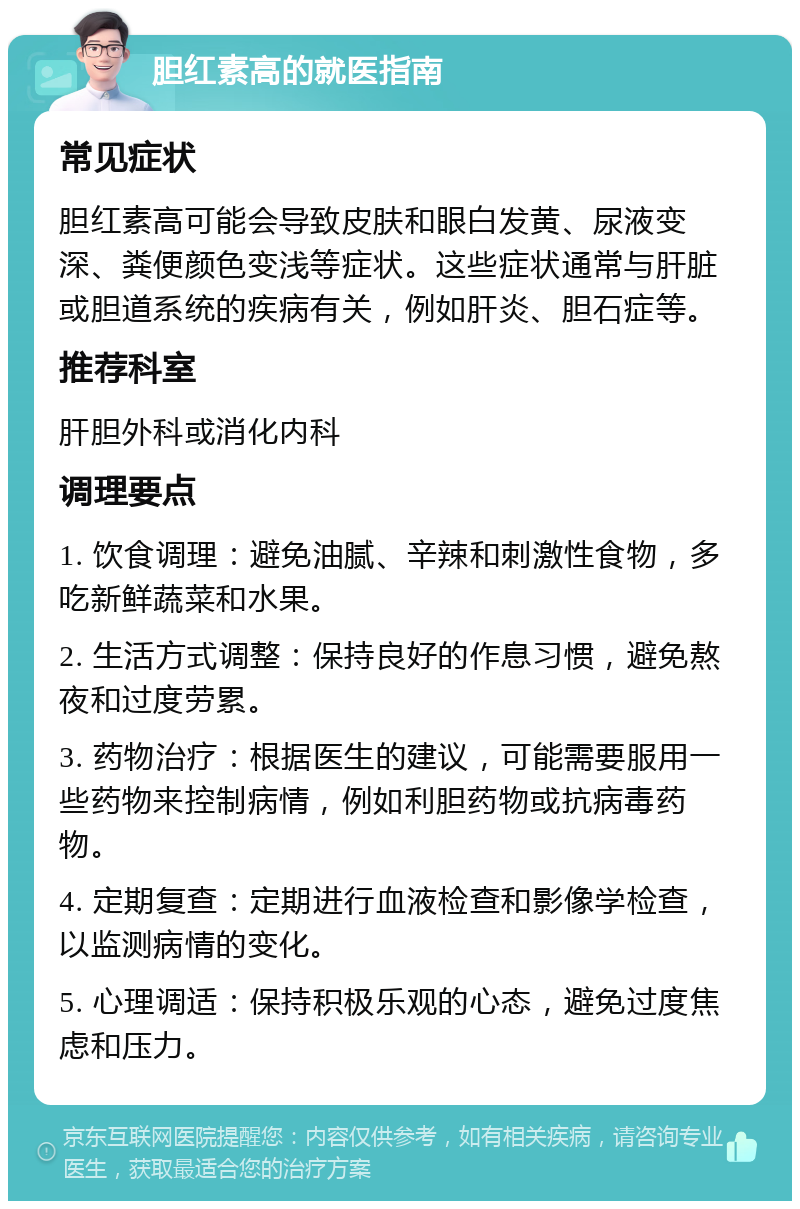 胆红素高的就医指南 常见症状 胆红素高可能会导致皮肤和眼白发黄、尿液变深、粪便颜色变浅等症状。这些症状通常与肝脏或胆道系统的疾病有关，例如肝炎、胆石症等。 推荐科室 肝胆外科或消化内科 调理要点 1. 饮食调理：避免油腻、辛辣和刺激性食物，多吃新鲜蔬菜和水果。 2. 生活方式调整：保持良好的作息习惯，避免熬夜和过度劳累。 3. 药物治疗：根据医生的建议，可能需要服用一些药物来控制病情，例如利胆药物或抗病毒药物。 4. 定期复查：定期进行血液检查和影像学检查，以监测病情的变化。 5. 心理调适：保持积极乐观的心态，避免过度焦虑和压力。