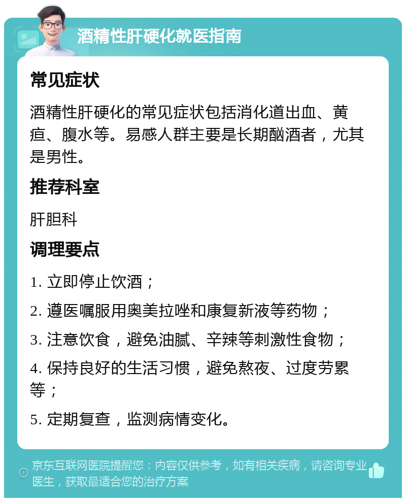 酒精性肝硬化就医指南 常见症状 酒精性肝硬化的常见症状包括消化道出血、黄疸、腹水等。易感人群主要是长期酗酒者，尤其是男性。 推荐科室 肝胆科 调理要点 1. 立即停止饮酒； 2. 遵医嘱服用奥美拉唑和康复新液等药物； 3. 注意饮食，避免油腻、辛辣等刺激性食物； 4. 保持良好的生活习惯，避免熬夜、过度劳累等； 5. 定期复查，监测病情变化。