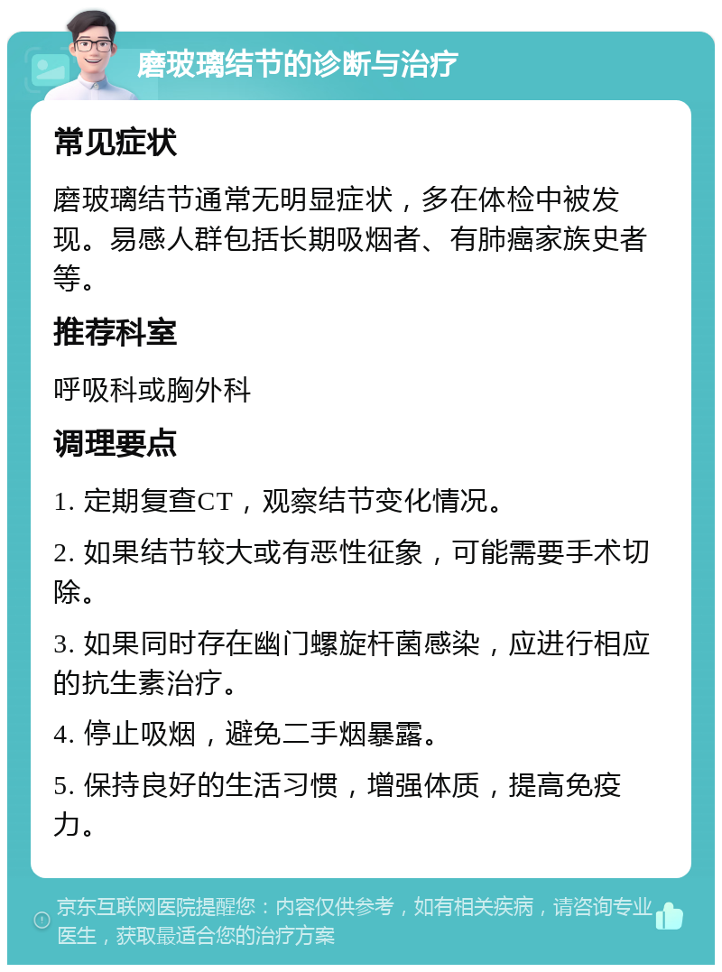 磨玻璃结节的诊断与治疗 常见症状 磨玻璃结节通常无明显症状，多在体检中被发现。易感人群包括长期吸烟者、有肺癌家族史者等。 推荐科室 呼吸科或胸外科 调理要点 1. 定期复查CT，观察结节变化情况。 2. 如果结节较大或有恶性征象，可能需要手术切除。 3. 如果同时存在幽门螺旋杆菌感染，应进行相应的抗生素治疗。 4. 停止吸烟，避免二手烟暴露。 5. 保持良好的生活习惯，增强体质，提高免疫力。